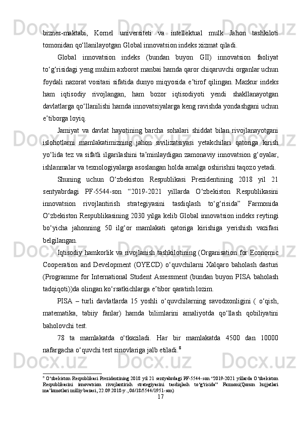 biznes-maktabi,   Kornel   universiteti   va   intellektual   mulk   Jahon   tashkiloti
tomonidan qo‘llanilayotgan Global innovatsion indeks xizmat qiladi.
Global   innovatsion   indeks   (bundan   buyon   GII)   innovatsion   faoliyat
to‘g‘risidagi yeng muhim axborot manbai hamda qaror chiqaruvchi organlar uchun
foydali  nazorat  vositasi  sifatida  dunyo  miqyosida   e tirof   qilingan.   Mazkur   indeksʼ
ham   iqtisodiy   rivojlangan,   ham   bozor   iqtisodiyoti   yendi   shakllanayotgan
davlatlarga qo‘llanilishi hamda innovatsiyalarga keng ravishda yondashgani uchun
e tiborga loyiq. 	
ʼ
Jamiyat   va   davlat   hayotining   barcha   sohalari   shiddat   bilan   rivojlanayotgani
islohotlarni   mamlakatimizning   jahon   sivilizatsiyasi   yetakchilari   qatoriga   kirish
yo‘lida tez va sifatli ilgarilashini  ta minlaydigan zamonaviy innovatsion g‘oyalar,	
ʼ
ishlanmalar va texnologiyalarga asoslangan holda amalga oshirishni taqozo yetadi.
Shuning   uchun   O‘zbekiston   Respublikasi   Prezidentining   2018   yil   21
sentyabrdagi   PF-5544-son   “2019-2021   yillarda   O‘zbekiston   Respublikasini
innovatsion   rivojlantirish   strategiyasini   tasdiqlash   to‘g‘risida”   Farmonida
O‘zbekiston Respublikasining 2030 yilga kelib Global innovatsion indeks reytingi
bo‘yicha   jahonning   50   ilg‘or   mamlakati   qatoriga   kirishiga   yerishish   vazifasi
belgilangan. 
Iqtisodiy hamkorlik va rivojlanish tashkilotining (Organisation for Economic
Cooperation   and   Development   (OYECD)   o‘quvchilarni   Xalqaro   baholash   dasturi
(Programme   for   International  Student   Assessment  (bundan  buyon  PISA  baholash
tadqiqoti))da olingan ko‘rsatkichlarga e tibor qaratish lozim. 	
ʼ
PISA   –   turli   davlatlarda   15   yoshli   o‘quvchilarning   savodxonligini   (   o‘qish,
matematika,   tabiiy   fanlar)   hamda   bilimlarini   amaliyotda   qo‘llash   qobiliyatini
baholovchi test. 
78   ta   mamlakatda   o‘tkaziladi.   Har   bir   mamlakatda   4500   dan   10000
nafargacha o‘quvchi test sinovlariga jalb etiladi. 8
 
8
  O‘zbekiston Respublikasi Prezidentining 2018 yil 21 sentyabrdagi PF-5544-son “2019-2021 yillarda O‘zbekiston
Respublikasini   innovatsion   rivojlantirish   strategiyasini   tasdiqlash   to‘g‘risida”   Farmoni(Qonun   hujjatlari
ma’lumotlari milliy bazasi, 22.09.2018-y., 06/18/5544/1951-son)
17 