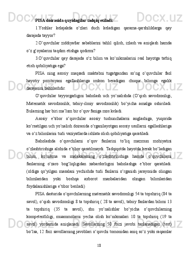 PISA doirasida quyidagilar tadqiq etiladi: 
1. Yoshlar   kelajakda   o‘zlari   duch   keladigan   qarama-qarshiliklarga   qay
darajada tayyor? 
2. O‘quvchilar   ziddiyatlar   sabablarini   tahlil   qilish,   izlash   va   aniqlash   hamda
o‘z g‘oyalarini taqdim etishga qodirmi? 
3. O‘quvchilar   qay   darajada   o‘z   bilim   va   ko‘nikmalarini   real   hayotga   tatbiq
etish qobiliyatiga ega? 
PISA   ning   asosiy   maqsadi   maktabni   tugatgandan   so‘ng   o‘quvchilar   faol
hayotiy   pozitsiyani   egallashlariga   imkon   beradigan   chuqur   bilimga   egalik
darajasini baholashdir. 
O‘quvchilar   tayyorgarligini   baholash   uch   yo‘nalishda   (O‘qish   savodxonligi,
Matematik   savodxonlik,   tabiiy-ilmiy   savodxonlik)   bo‘yicha   amalga   oshiriladi.
Bularning har biri ma lum bir o‘quv faniga mos keladi. ʼ
Asosiy   e tibor   o‘quvchilar   asosiy   tushunchalarni   anglashiga,   yuqorida	
ʼ
ko‘rsatilgan uch yo‘nalish doirasida o‘rganilayotgan asosiy usullarni egallashlariga
va o‘z bilimlarini turli vaziyatlarda ishlata olish qobiliyatiga qaratiladi. 
Baholashda   o‘quvchilarni   o‘quv   fanlarini   to‘liq   mazmun   mohiyatini
o‘zlashtirishiga alohida e tibor qaratilmaydi. Tadqiqotda hayotda kerak bo‘ladigan	
ʼ
bilim,   ko‘nikma   va   malakalarning   o‘zlashtirilishiga   hamda   o‘quvchilarni
fanlarning   o‘zaro   bog‘liqligidan   xabardorligini   baholashga   e tibor   qaratiladi.	
ʼ
(oldiga   qo‘yilgan   masalani   yechishda   turli   fanlarni   o‘rganish   jarayonida   olingan
bilimlaridan   yoki   boshqa   axborot   manbalaridan   olingan   bilimlaridan
foydalanishlariga e tibor beriladi) 	
ʼ
PISA dasturida o‘quvchilarning matematik savodxonligi 54 ta topshiriq (84 ta
savol), o‘qish savodxonligi 8 ta topshiriq ( 28 ta savol), tabiiy fanlardan bilimi 13
ta   topshiriq   (35   ta   savol),   shu   yo‘nalishlar   bo‘yicha   o‘quvchilarning
kompetentliligi,   muammolarni   yecha   olish   ko‘nikmalari   10   ta   topshiriq   (19   ta
savol)   yordamida   aniqlanadi.   Savollarning   50   foizi   javobi   tanlanadigan   (test)
bo‘lsa, 12 foiz savollarning javoblari o‘quvchi tomonidan aniq so‘z yoki raqamlar
18 