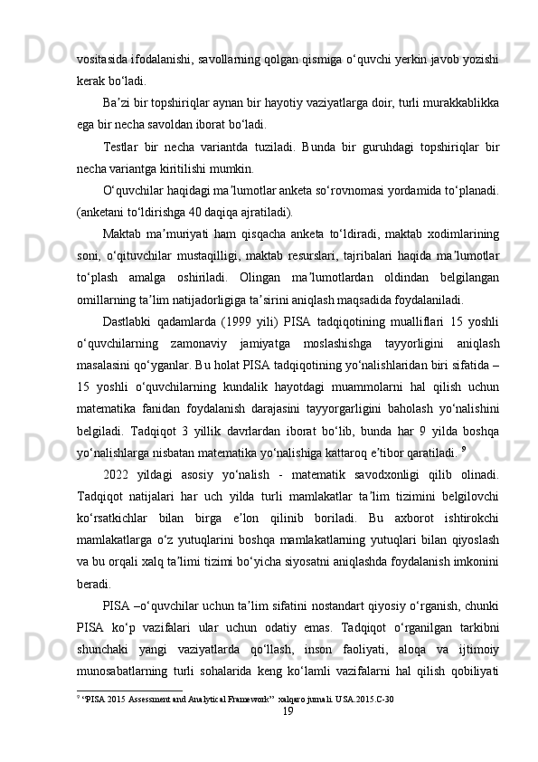 vositasida ifodalanishi, savollarning qolgan qismiga o‘quvchi yerkin javob yozishi
kerak bo‘ladi.
Ba zi bir topshiriqlar aynan bir hayotiy vaziyatlarga doir, turli murakkablikkaʼ
ega bir necha savoldan iborat bo‘ladi. 
Testlar   bir   necha   variantda   tuziladi.   Bunda   bir   guruhdagi   topshiriqlar   bir
necha variantga kiritilishi mumkin. 
O‘quvchilar haqidagi ma lumotlar anketa so‘rovnomasi yordamida to‘planadi.	
ʼ
(anketani to‘ldirishga 40 daqiqa ajratiladi). 
Maktab   ma muriyati   ham   qisqacha   anketa   to‘ldiradi,   maktab   xodimlarining	
ʼ
soni,   o‘qituvchilar   mustaqilligi,   maktab   resurslari,   tajribalari   haqida   ma lumotlar	
ʼ
to‘plash   amalga   oshiriladi.   Olingan   ma lumotlardan   oldindan   belgilangan	
ʼ
omillarning ta lim natijadorligiga ta sirini aniqlash maqsadida foydalaniladi. 	
ʼ ʼ
Dastlabki   qadamlarda   (1999   yili)   PISA   tadqiqotining   mualliflari   15   yoshli
o‘quvchilarning   zamonaviy   jamiyatga   moslashishga   tayyorligini   aniqlash
masalasini qo‘yganlar. Bu holat PISA tadqiqotining yo‘nalishlaridan biri sifatida –
15   yoshli   o‘quvchilarning   kundalik   hayotdagi   muammolarni   hal   qilish   uchun
matematika   fanidan   foydalanish   darajasini   tayyorgarligini   baholash   yo‘nalishini
belgiladi.   Tadqiqot   3   yillik   davrlardan   iborat   bo‘lib,   bunda   har   9   yilda   boshqa
yo‘nalishlarga nisbatan matematika yo‘nalishiga kattaroq e tibor qaratiladi. 	
ʼ 9
2022   yildagi   asosiy   yo‘nalish   -   matematik   savodxonligi   qilib   olinadi.
Tadqiqot   natijalari   har   uch   yilda   turli   mamlakatlar   ta lim   tizimini   belgilovchi
ʼ
ko‘rsatkichlar   bilan   birga   e lon   qilinib   boriladi.   Bu   axborot   ishtirokchi	
ʼ
mamlakatlarga   o‘z   yutuqlarini   boshqa   mamlakatlarning   yutuqlari   bilan   qiyoslash
va bu orqali xalq ta limi tizimi bo‘yicha siyosatni aniqlashda foydalanish imkonini	
ʼ
beradi.
PISA –o‘quvchilar uchun ta lim sifatini nostandart qiyosiy o‘rganish, chunki	
ʼ
PISA   ko‘p   vazifalari   ular   uchun   odatiy   emas.   Tadqiqot   o‘rganilgan   tarkibni
shunchaki   yangi   vaziyatlarda   qo‘llash,   inson   faoliyati,   aloqa   va   ijtimoiy
munosabatlarning   turli   sohalarida   keng   ko‘lamli   vazifalarni   hal   qilish   qobiliyati
9
 “PISA 2015 Assessment and Analytical Framework”  xalqaro jurnali. USA.2015.C-30
19 