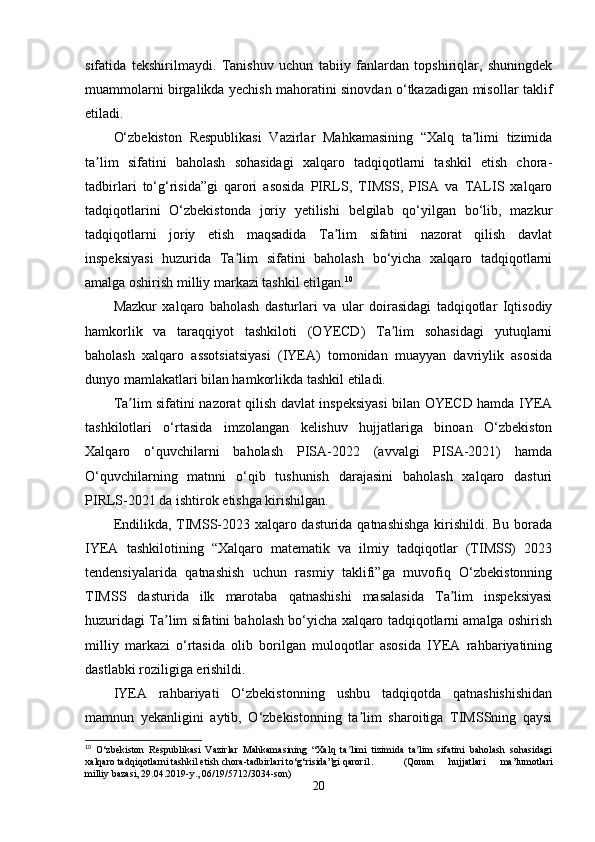 sifatida   tekshirilmaydi.   Tanishuv   uchun   tabiiy   fanlardan   topshiriqlar,   shuningdek
muammolarni birgalikda yechish mahoratini sinovdan o‘tkazadigan misollar taklif
etiladi.
O‘zbekiston   Respublikasi   Vazirlar   Mahkamasining   “Xalq   ta limi   tizimidaʼ
ta lim   sifatini   baholash   sohasidagi   xalqaro   tadqiqotlarni   tashkil   etish   chora-	
ʼ
tadbirlari   to‘g‘risida”gi   qarori   asosida   PIRLS,   TIMSS,   PISA   va   TALIS   xalqaro
tadqiqotlarini   O‘zbekistonda   joriy   yetilishi   belgilab   qo‘yilgan   bo‘lib,   mazkur
tadqiqotlarni   joriy   etish   maqsadida   Ta lim   sifatini   nazorat   qilish   davlat	
ʼ
inspeksiyasi   huzurida   Ta lim   sifatini   baholash   bo‘yicha   xalqaro   tadqiqotlarni	
ʼ
amalga oshirish milliy markazi tashkil etilgan. 10
Mazkur   xalqaro   baholash   dasturlari   va   ular   doirasidagi   tadqiqotlar   Iqtisodiy
hamkorlik   va   taraqqiyot   tashkiloti   (OYECD)   Ta lim   sohasidagi   yutuqlarni	
ʼ
baholash   xalqaro   assotsiatsiyasi   (IYEA)   tomonidan   muayyan   davriylik   asosida
dunyo mamlakatlari bilan hamkorlikda tashkil etiladi.
Ta lim sifatini nazorat qilish davlat inspeksiyasi  bilan OYECD hamda IYEA	
ʼ
tashkilotlari   o‘rtasida   imzolangan   kelishuv   hujjatlariga   binoan   O‘zbekiston
Xalqaro   o‘quvchilarni   baholash   PISA-2022   (avvalgi   PISA-2021)   hamda
O‘quvchilarning   matnni   o‘qib   tushunish   darajasini   baholash   xalqaro   dasturi
PIRLS-2021 da ishtirok etishga kirishilgan.
Endilikda, TIMSS-2023 xalqaro dasturida qatnashishga kirishildi. Bu borada
IYEA   tashkilotining   “Xalqaro   matematik   va   ilmiy   tadqiqotlar   (TIMSS)   2023
tendensiyalarida   qatnashish   uchun   rasmiy   taklifi”ga   muvofiq   O‘zbekistonning
TIMSS   dasturida   ilk   marotaba   qatnashishi   masalasida   Ta lim   inspeksiyasi	
ʼ
huzuridagi Ta lim sifatini baholash bo‘yicha xalqaro tadqiqotlarni amalga oshirish	
ʼ
milliy   markazi   o‘rtasida   olib   borilgan   muloqotlar   asosida   IYEA   rahbariyatining
dastlabki roziligiga erishildi.
IYEA   rahbariyati   O‘zbekistonning   ushbu   tadqiqotda   qatnashishishidan
mamnun   yekanligini   aytib,   O‘zbekistonning   ta lim   sharoitiga   TIMSSning   qaysi	
ʼ
10
  O‘zbekiston   Respublikasi   Vazirlar   Mahkamasining   “Xalq   ta limi   tizimida   ta lim   sifatini   baholash   sohasidagi	
ʼ ʼ
xalqaro tadqiqotlarni tashkil etish chora-tadbirlari to‘g‘risida”gi qarori1. (Qonun   hujjatlari   ma’lumotlari
milliy bazasi, 29.04.2019-y., 06/19/5712/3034-son)
20 