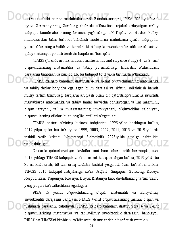 turi  mos kelishi  haqida maslahatlar  berdi. Bundan tashqari, IYEA 2021-yil  fevral
oyida   Germaniyaning   Gamburg   shahrida   o‘tkazilishi   rejalashtirilayotgan   milliy
tadqiqot   koordinatorlarining   birinchi   yig‘ilishiga   taklif   qildi   va   Boston   kolleji
mutaxassislari   bilan   turli   xil   baholash   modellarini   muhokama   qilish,   tadqiqotlar
yo‘nalishlarining afzallik va kamchiliklari haqida muhokamalar olib borish uchun
qulay imkoniyat yaratib berilishi haqida ma lum qildi.ʼ
TIMSS (Trends in International mathematics and sciyence study) 4- va 8- sinf
o‘quvchilarining   matematika   va   tabiiy   yo‘nalishdagi   fanlardan   o‘zlashtirish
darajasini baholash dasturi bo‘lib, bu tadqiqot to‘rt yilda bir marta o‘tkaziladi.
TIMSS xalqaro baholash dasturida 4-  va 8-sinf  o‘quvchilarining matematika
va   tabiiy   fanlar   bo‘yicha   egallagan   bilim   darajasi   va   sifatini   solishtirish   hamda
milliy   ta lim   tizimidagi   farqlarni   aniqlash   bilan   bir   qatorda,qo‘shimcha   ravishda	
ʼ
maktablarda   matematika   va   tabiiy   fanlar   bo‘yicha   berilayotgan   ta lim   mazmuni,	
ʼ
o‘quv   jarayoni,   ta lim   muassasasining   imkoniyatlari,   o‘qituvchilar   salohiyati,	
ʼ
o‘quvchilarning oilalari bilan bog‘liq omillari o‘rganiladi.
TIMSS   dasturi   o‘zining   birinchi   tadqiqotini   1995-yilda   boshlagan   bo‘lib,
2019-yilga   qadar   har   to‘rt   yilda   1999,   2003,   2007,   2011,   2015   va   2019-yillarda
tashkil   yetib   kelindi.   Navbatdagi   8-davriylik   2023-yilda   amalga   oshirilishi
rejalashtirilgan.
Dasturda   qatnashayotgan   davlatlar   soni   ham   tobora   ortib   bormoqda,   buni
2015-yildagi TIMSS tadqiqotida 57 ta mamlakat qatnashgan bo‘lsa, 2019-yilda bu
ko‘rsatkich   ortib,   60   dan   ortiq   davlatni   tashkil   yetganida   ham   ko‘rish   mumkin.
TIMSS   2015   tadqiqot   natijalariga   ko‘ra,   AQSH,   Singapur,   Gonkong,   Koreya
Respublikasi, Yaponiya, Rossiya, Buyuk Britaniya kabi davlatlarning ta lim tizimi	
ʼ
yeng yuqori ko‘rsatkichlarni egallagan.
PISA   15   yoshli   o‘quvchilarning   o‘qish,   matematik   va   tabiiy-ilmiy
savodxonlik   darajasini   baholasa,   PIRLS   4-sinf   o‘quvchilarining   matnni   o‘qish   va
tushunish darajasini  baholaydi. TIMSS xalqaro baholash dasturi  yesa, 4 va 8-sinf
o‘quvchilarining   matematika   va   tabiiy-ilmiy   savodxonlik   darajasini   baholaydi.
PIRLS va TIMSSni bir-birini to‘ldiruvchi dasturlar deb e tirof etish mumkin.	
ʼ
21 