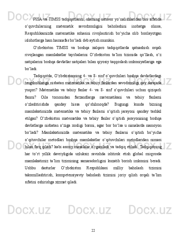 PISA va TIMSS tadqiqotlarini, ularning ustuvor yo‘nalishlaridan biri sifatida
o‘quvchilarning   matematik   savodxonligini   baholashini   inobatga   olinsa,
Respublikamizda   matematika   sohasini   rivojlantirish   bo‘yicha   olib   borilayotgan
islohotlarga ham hamnafas bo‘ladi deb aytish mumkin.
O‘zbekiston   TIMSS   va   boshqa   xalqaro   tadqiqotlarda   qatnashish   orqali
rivojlangan   mamlakatlar   tajribalarini   O‘zbekiston   ta lim   tizimida   qo‘llash,   o‘zʼ
natijalarini boshqa davlatlar natijalari bilan qiyosiy taqqoslash imkoniyatlariga ega
bo‘ladi.
Tadqiqotda,  O‘zbekistonning   4-  va  8-  sinf  o‘quvchilari  boshqa   davlatlardagi
tengdoshlariga nisbatan matematika va tabiiy fanlardan savodxonligi qay darajada
yuqori?   Matematika   va   tabiiy   fanlar   4-   va   8-   sinf   o‘quvchilari   uchun   qiziqarli
fanmi?   Oila   tomonidan   farzandlarga   matematikani   va   tabiiy   fanlarni
o‘zlashtirishda   qanday   hissa   qo‘shilmoqda?   Bugungi   kunda   bizning
mamlakatimizda   matematika   va   tabiiy   fanlarni   o‘qitish   jarayoni   qanday   tashkil
etilgan?   O‘zbekiston   matematika   va   tabiiy   fanlar   o‘qitish   jarayonining   boshqa
davlatlarga   nisbatan   o‘ziga   xosligi   bormi,   agar   bor   bo‘lsa   u   nimalarda   namoyon
bo‘ladi?   Mamlakatimizda   matematika   va   tabiiy   fanlarni   o‘qitish   bo‘yicha
o‘qituvchilar   metodlari   boshqa   mamlakatlar   o‘qituvchilari   metodlaridan   nimasi
bilan farq qiladi? kabi asosiy masalalar o‘rganiladi va tadqiq etiladi.  Tadqiqotning
har   to‘rt   yillik   davriyligida   uzluksiz   ravishda   ishtirok   etish   global   miqyosda
mamlakatimiz   ta lim   tizimining   samaradorligini   kuzatib   borish   imkonini   beradi.	
ʼ
Ushbu   dasturlar   O‘zbekiston   Respublikasi   milliy   baholash   tizimini
takomillashtirish,   kompetensiyaviy   baholash   tizimini   joriy   qilish   orqali   ta lim	
ʼ
sifatini oshirishga xizmat qiladi.
22 