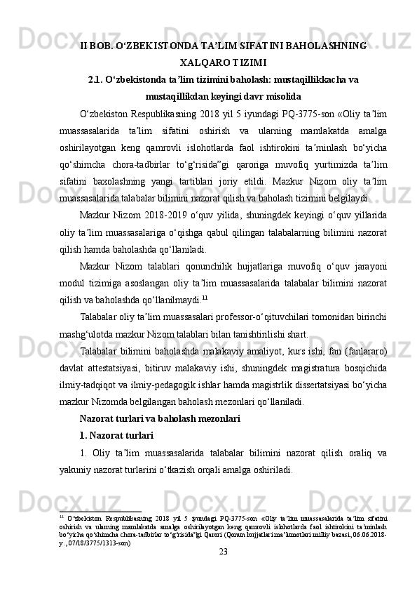 II BOB. O‘ZBEKISTONDA  TA LIM SIFATINI BAHOLASHNINGʼ
XALQARO TIZIMI
2.1.  O‘zbekistonda ta lim tizimini baholash: mustaqillikkacha va	
ʼ
mustaqillikdan keyingi davr misolida
O‘zbekiston  Respublikasning  2018 yil 5 iyundagi PQ-3775-son «Oliy ta lim	
ʼ
muassasalarida   ta lim   sifatini   oshirish   va   ularning   mamlakatda   amalga	
ʼ
oshirilayotgan   keng   qamrovli   islohotlarda   faol   ishtirokini   ta minlash   bo‘yicha	
ʼ
qo‘shimcha   chora-tadbirlar   to‘g‘risida”gi   qaroriga   muvofiq   yurtimizda   ta lim	
ʼ
sifatini   baxolashning   yangi   tartiblari   joriy   etildi.   Mazkur   Nizom   oliy   ta lim
ʼ
muassasalarida talabalar bilimini nazorat qilish va baholash tizimini belgilaydi.
Mazkur   Nizom   2018-2019   o‘quv   yilida,   shuningdek   keyingi   o‘quv   yillarida
oliy   ta lim   muassasalariga   o‘qishga   qabul   qilingan   talabalarning   bilimini   nazorat	
ʼ
qilish hamda baholashda qo‘llaniladi.
Mazkur   Nizom   talablari   qonunchilik   hujjatlariga   muvofiq   o‘quv   jarayoni
modul   tizimiga   asoslangan   oliy   ta lim   muassasalarida   talabalar   bilimini   nazorat	
ʼ
qilish va baholashda qo‘llanilmaydi. 11
Talabalar oliy ta lim muassasalari professor-o‘qituvchilari tomonidan birinchi	
ʼ
mashg‘ulotda mazkur Nizom talablari bilan tanishtirilishi shart.
Talabalar   bilimini   baholashda   malakaviy   amaliyot,   kurs   ishi,   fan   (fanlararo)
davlat   attestatsiyasi,   bitiruv   malakaviy   ishi,   shuningdek   magistratura   bosqichida
ilmiy-tadqiqot va ilmiy-pedagogik ishlar hamda magistrlik dissertatsiyasi bo‘yicha
mazkur Nizomda belgilangan baholash mezonlari qo‘llaniladi.
Nazorat turlari va baholash mezonlari
1. Nazorat turlari
1.   Oliy   ta lim   muassasalarida   talabalar   bilimini   nazorat   qilish   oraliq   va	
ʼ
yakuniy nazorat turlarini o‘tkazish orqali amalga oshiriladi.
11
  O‘zbekiston   Respublikasning   2018   yil   5   iyundagi   PQ-3775-son   «Oliy   ta lim   muassasalarida   ta lim   sifatini	
ʼ ʼ
oshirish   va   ularning   mamlakatda   amalga   oshirilayotgan   keng   qamrovli   islohotlarda   faol   ishtirokini   ta minlash	
ʼ
bo‘yicha qo‘shimcha chora-tadbirlar to‘g‘risida”gi Qarori (Qonun hujjatlari ma’lumotlari milliy bazasi, 06.06.2018-
y., 07/18/3775/1313-son)
23 