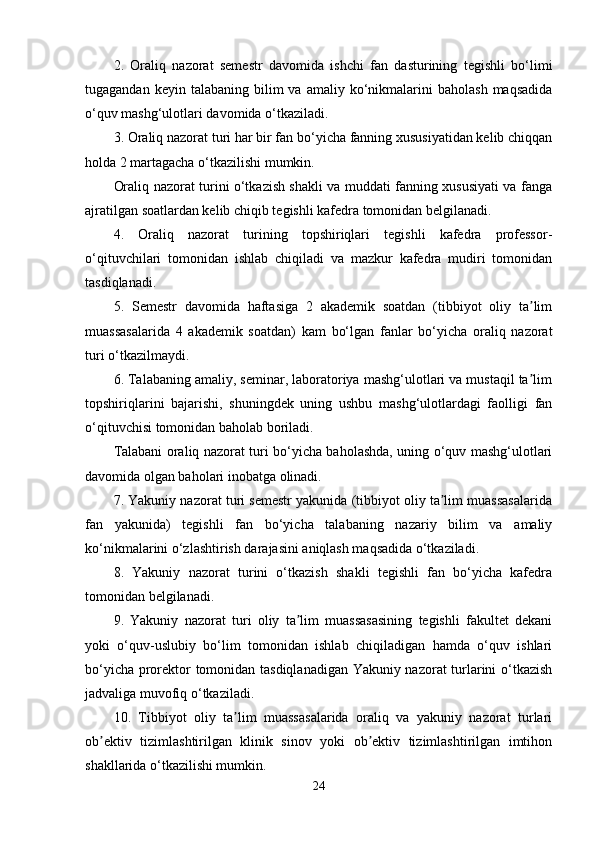 2 .   Oraliq   nazorat   semestr   davomida   ishchi   fan   dasturining   tegishli   bo‘limi
tugagandan  keyin  talabaning   bilim  va  amaliy  ko‘nikmalarini   baholash  maqsadida
o‘quv mashg‘ulotlari davomida o‘tkaziladi.
3 . Oraliq nazorat turi har bir fan bo‘yicha fanning xususiyatidan kelib chiqqan
holda 2 martagacha o‘tkazilishi mumkin.
Oraliq nazorat turini o‘tkazish shakli va muddati fanning xususiyati va fanga
ajratilgan soatlardan kelib chiqib tegishli kafedra tomonidan belgilanadi.
4 .   Oraliq   nazorat   turining   topshiriqlari   tegishli   kafedra   professor-
o‘qituvchilari   tomonidan   ishlab   chiqiladi   va   mazkur   kafedra   mudiri   tomonidan
tasdiqlanadi.
5 .   Semestr   davomida   haftasiga   2   akademik   soatdan   (tibbiyot   oliy   ta limʼ
muassasalarida   4   akademik   soatdan)   kam   bo‘lgan   fanlar   bo‘yicha   oraliq   nazorat
turi o‘tkazilmaydi.
6 . Talabaning amaliy, seminar, laboratoriya mashg‘ulotlari va mustaqil ta lim
ʼ
topshiriqlarini   bajarishi,   shuningdek   uning   ushbu   mashg‘ulotlardagi   faolligi   fan
o‘qituvchisi tomonidan baholab boriladi. 
Talabani oraliq nazorat turi bo‘yicha baholashda, uning o‘quv mashg‘ulotlari
davomida olgan baholari inobatga olinadi.
7 . Yakuniy nazorat turi semestr yakunida (tibbiyot oliy ta lim muassasalarida	
ʼ
fan   yakunida)   tegishli   fan   bo‘yicha   talabaning   nazariy   bilim   va   amaliy
ko‘nikmalarini o‘zlashtirish darajasini aniqlash maqsadida o‘tkaziladi.
8 .   Yakuniy   nazorat   turini   o‘tkazish   shakli   tegishli   fan   bo‘yicha   kafedra
tomonidan belgilanadi.
9 .   Yakuniy   nazorat   turi   oliy   ta lim   muassasasining   tegishli   fakultet   dekani	
ʼ
yoki   o‘quv-uslubiy   bo‘lim   tomonidan   ishlab   chiqiladigan   hamda   o‘quv   ishlari
bo‘yicha prorektor tomonidan tasdiqlanadigan Yakuniy nazorat turlarini o‘tkazish
jadvaliga muvofiq o‘tkaziladi.
10 .   Tibbiyot   oliy   ta lim   muassasalarida   oraliq   va   yakuniy   nazorat   turlari	
ʼ
ob ektiv   tizimlashtirilgan   klinik   sinov   yoki   ob ektiv   tizimlashtirilgan   imtihon	
ʼ ʼ
shakllarida o‘tkazilishi mumkin.
24 