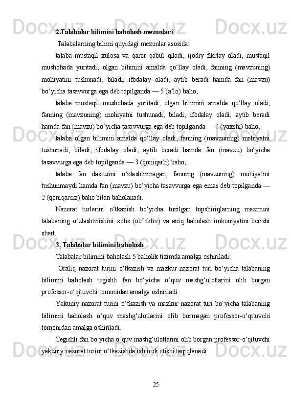 2 . Talabalar bilimini baholash mezonlari
 Talabalarning bilimi quyidagi mezonlar asosida:
talaba   mustaqil   xulosa   va   qaror   qabul   qiladi,   ijodiy   fikrlay   oladi,   mustaqil
mushohada   yuritadi,   olgan   bilimini   amalda   qo‘llay   oladi,   fanning   (mavzuning)
mohiyatini   tushunadi,   biladi,   ifodalay   oladi,   aytib   beradi   hamda   fan   (mavzu)
bo‘yicha tasavvurga ega deb topilganda — 5 (a lo) baho;ʼ
talaba   mustaqil   mushohada   yuritadi,   olgan   bilimini   amalda   qo‘llay   oladi,
fanning   (mavzuning)   mohiyatni   tushunadi,   biladi,   ifodalay   oladi,   aytib   beradi
hamda fan (mavzu) bo‘yicha tasavvurga ega deb topilganda — 4 (yaxshi) baho; 
talaba   olgan   bilimini   amalda   qo‘llay   oladi,   fanning   (mavzuning)   mohiyatni
tushunadi,   biladi,   ifodalay   oladi,   aytib   beradi   hamda   fan   (mavzu)   bo‘yicha
tasavvurga ega deb topilganda — 3 (qoniqarli) baho;
talaba   fan   dasturini   o‘zlashtirmagan,   fanning   (mavzuning)   mohiyatini
tushunmaydi hamda fan (mavzu) bo‘yicha tasavvurga ega emas deb topilganda —
2 (qoniqarsiz) baho bilan baholanadi. 
Nazorat   turlarini   o‘tkazish   bo‘yicha   tuzilgan   topshiriqlarning   mazmuni
talabaning   o‘zlashtirishini   xolis   (ob ektiv)   va   aniq   baholash   imkoniyatini   berishi	
ʼ
shart. 
3. Talabalar bilimini baholash
Talabalar bilimini baholash 5 baholik tizimda amalga oshiriladi.
  Oraliq   nazorat   turini   o‘tkazish   va   mazkur   nazorat   turi   bo‘yicha   talabaning
bilimini   baholash   tegishli   fan   bo‘yicha   o‘quv   mashg‘ulotlarini   olib   borgan
professor-o‘qituvchi tomonidan amalga oshiriladi. 
Yakuniy  nazorat   turini  o‘tkazish   va  mazkur   nazorat   turi   bo‘yicha   talabaning
bilimini   baholash   o‘quv   mashg‘ulotlarini   olib   bormagan   professor-o‘qituvchi
tomonidan amalga oshiriladi. 
Tegishli fan bo‘yicha o‘quv mashg‘ulotlarini olib borgan professor-o‘qituvchi
yakuniy nazorat turini o‘tkazishda ishtirok etishi taqiqlanadi. 
25 