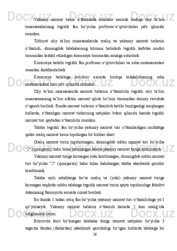 Yakuniy   nazorat   turini   o‘tkazishda   kelishuv   asosida   boshqa   oliy   ta limʼ
muassasalarining   tegishli   fan   bo‘yicha   professor-o‘qituvchilari   jalb   qilinishi
mumkin.
Tibbiyot   oliy   ta lim   muassasalarida   oraliq   va   yakuniy   nazorat   turlarini	
ʼ
o‘tkazish,   shuningdek   talabalarning   bilimini   baholash   tegishli   kafedra   mudiri
tomonidan tashkil etiladigan komissiya tomonidan amalga oshiriladi.
Komissiya tarkibi tegishli fan professor-o‘qituvchilari va soha mutaxassislari
orasidan shakllantiriladi.
Komissiya   tarkibiga   kelishuv   asosida   boshqa   tashkilotlarning   soha
mutaxassislari ham jalb qilinishi mumkin.
Oliy   ta lim   muassasasida   nazorat   turlarini   o‘tkazilishi   tegishli   oliy   ta lim	
ʼ ʼ
muassasasining   ta lim   sifatini   nazorat   qilish   bo‘limi   tomonidan   doimiy   ravishda	
ʼ
o‘rganib boriladi. Bunda nazorat turlarini o‘tkazilish tartibi buzilganligi aniqlangan
hollarda,   o‘tkazilgan   nazorat   turlarining   natijalari   bekor   qilinishi   hamda   tegishli
nazorat turi qaytadan o‘tkazilishi mumkin.
Talaba   tegishli   fan   bo‘yicha   yakuniy   nazorat   turi   o‘tkaziladigan   muddatga
qadar oraliq nazorat turini topshirgan bo‘lishlari shart. 
Oraliq   nazorat   turini   topshirmagan,   shuningdek   ushbu   nazorat   turi   bo‘yicha
“2” (qoniqarsiz) baho bilan baholangan talaba yakuniy nazorat turiga kiritilmaydi.
Yakuniy nazorat turiga kirmagan yoki kiritilmagan, shuningdek ushbu nazorat
turi   bo‘yicha   “2”   (qoniqarsiz)   baho   bilan   baholangan   talaba   akademik   qarzdor
hisoblanadi.
Talaba   uzrli   sabablarga   ko‘ra   oraliq   va   (yoki)   yakuniy   nazorat   turiga
kirmagan taqdirda ushbu talabaga tegishli nazorat turini qayta topshirishga fakultet
dekanining farmoyishi asosida ruxsat beriladi.
Bir kunda 1 tadan ortiq fan bo‘yicha yakuniy nazorat turi o‘tkazilishiga yo‘l
qo‘yilmaydi.   Yakuniy   nazorat   turlarini   o‘tkazish   kamida   2   kun   oralig‘ida
belgilanishi lozim.
Bitiruvchi   kurs   bo‘lmagan   talabalar   kuzgi   semestr   natijalari   bo‘yicha   3
tagacha   fandan   (fanlardan)   akademik   qarzdorligi   bo‘lgan   hollarda   talabaga   bir
26 