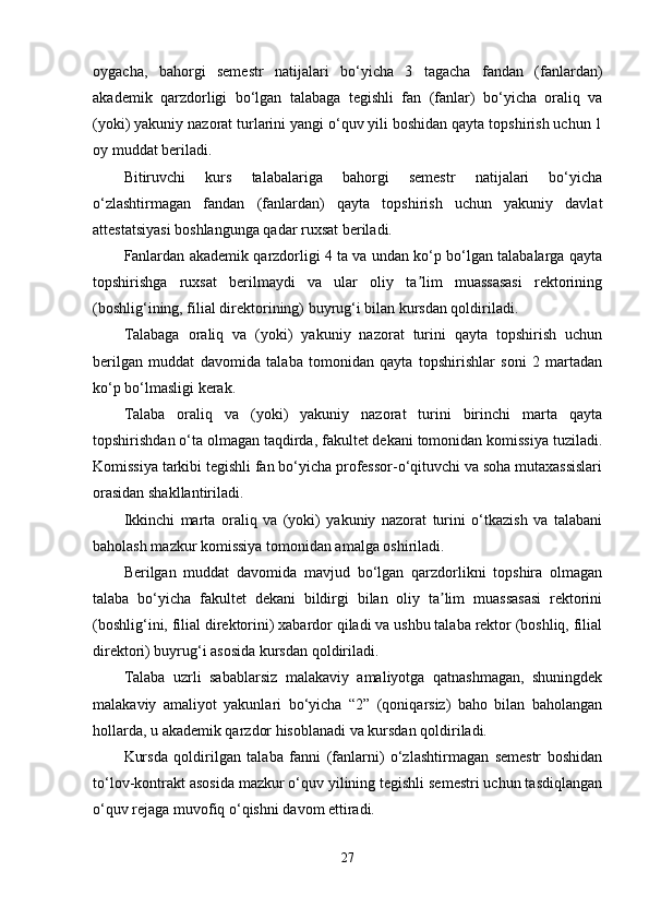 oygacha,   bahorgi   semestr   natijalari   bo‘yicha   3   tagacha   fandan   (fanlardan)
akademik   qarzdorligi   bo‘lgan   talabaga   tegishli   fan   (fanlar)   bo‘yicha   oraliq   va
(yoki) yakuniy nazorat turlarini yangi o‘quv yili boshidan qayta topshirish uchun 1
oy muddat beriladi. 
Bitiruvchi   kurs   talabalariga   bahorgi   semestr   natijalari   bo‘yicha
o‘zlashtirmagan   fandan   (fanlardan)   qayta   topshirish   uchun   yakuniy   davlat
attestatsiyasi boshlangunga qadar ruxsat beriladi.
Fanlardan akademik qarzdorligi 4 ta va undan ko‘p bo‘lgan talabalarga qayta
topshirishga   ruxsat   berilmaydi   va   ular   oliy   ta lim   muassasasi   rektoriningʼ
(boshlig‘ining, filial direktorining) buyrug‘i bilan kursdan qoldiriladi.
Talabaga   oraliq   va   (yoki)   yakuniy   nazorat   turini   qayta   topshirish   uchun
berilgan   muddat   davomida   talaba   tomonidan   qayta   topshirishlar   soni   2   martadan
ko‘p bo‘lmasligi kerak.
Talaba   oraliq   va   (yoki)   yakuniy   nazorat   turini   birinchi   marta   qayta
topshirishdan o‘ta olmagan taqdirda, fakultet dekani tomonidan komissiya tuziladi.
Komissiya tarkibi tegishli fan bo‘yicha professor-o‘qituvchi va soha mutaxassislari
orasidan shakllantiriladi. 
Ikkinchi   marta   oraliq   va   (yoki)   yakuniy   nazorat   turini   o‘tkazish   va   talabani
baholash mazkur komissiya tomonidan amalga oshiriladi. 
Berilgan   muddat   davomida   mavjud   bo‘lgan   qarzdorlikni   topshira   olmagan
talaba   bo‘yicha   fakultet   dekani   bildirgi   bilan   oliy   ta lim   muassasasi   rektorini	
ʼ
(boshlig‘ini, filial direktorini) xabardor qiladi va ushbu talaba rektor (boshliq, filial
direktori) buyrug‘i asosida kursdan qoldiriladi. 
Talaba   uzrli   sabablarsiz   malakaviy   amaliyotga   qatnashmagan,   shuningdek
malakaviy   amaliyot   yakunlari   bo‘yicha   “2”   (qoniqarsiz)   baho   bilan   baholangan
hollarda, u akademik qarzdor hisoblanadi va kursdan qoldiriladi. 
Kursda   qoldirilgan   talaba   fanni   (fanlarni)   o‘zlashtirmagan   semestr   boshidan
to‘lov-kontrakt asosida mazkur o‘quv yilining tegishli semestri uchun tasdiqlangan
o‘quv rejaga muvofiq o‘qishni davom ettiradi. 
27 