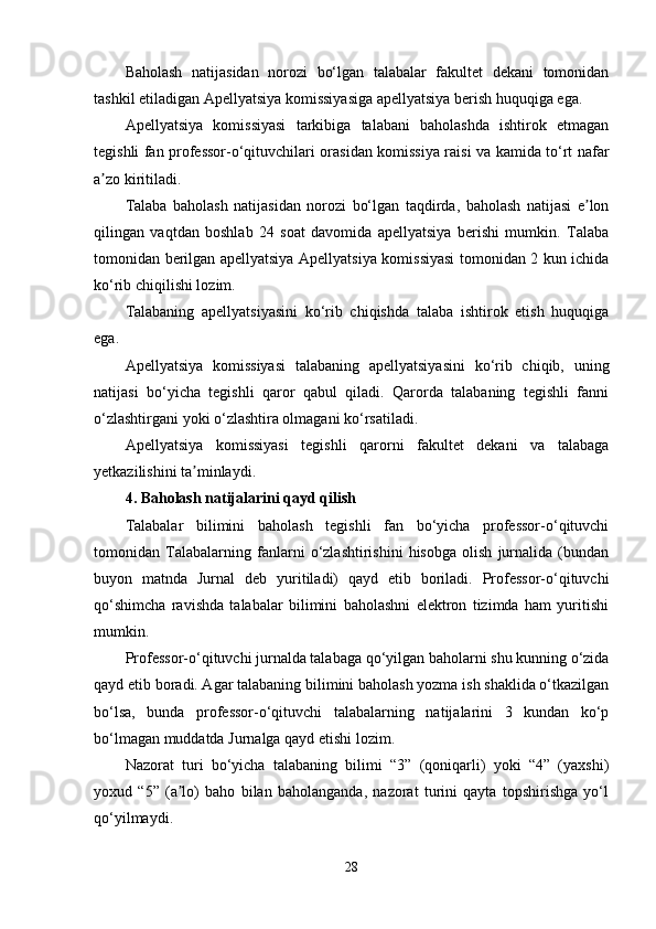 Baholash   natijasidan   norozi   bo‘lgan   talabalar   fakultet   dekani   tomonidan
tashkil etiladigan Apellyatsiya komissiyasiga apellyatsiya berish huquqiga ega.
Apellyatsiya   komissiyasi   tarkibiga   talabani   baholashda   ishtirok   etmagan
tegishli fan professor-o‘qituvchilari orasidan komissiya raisi va kamida to‘rt nafar
a zo kiritiladi. ʼ
Talaba   baholash   natijasidan   norozi   bo‘lgan   taqdirda,   baholash   natijasi   e lon	
ʼ
qilingan   vaqtdan   boshlab   24   soat   davomida   apellyatsiya   berishi   mumkin.   Talaba
tomonidan berilgan apellyatsiya Apellyatsiya komissiyasi tomonidan 2 kun ichida
ko‘rib chiqilishi lozim.
Talabaning   apellyatsiyasini   ko‘rib   chiqishda   talaba   ishtirok   etish   huquqiga
ega.
Apellyatsiya   komissiyasi   talabaning   apellyatsiyasini   ko‘rib   chiqib,   uning
natijasi   bo‘yicha   tegishli   qaror   qabul   qiladi.   Qarorda   talabaning   tegishli   fanni
o‘zlashtirgani yoki o‘zlashtira olmagani ko‘rsatiladi.
Apellyatsiya   komissiyasi   tegishli   qarorni   fakultet   dekani   va   talabaga
yetkazilishini ta minlaydi.	
ʼ
4. Baholash natijalarini qayd qilish
Talabalar   bilimini   baholash   tegishli   fan   bo‘yicha   professor-o‘qituvchi
tomonidan   Talabalarning   fanlarni   o‘zlashtirishini   hisobga   olish   jurnalida   (bundan
buyon   matnda   Jurnal   deb   yuritiladi)   qayd   etib   boriladi.   Professor-o‘qituvchi
qo‘shimcha   ravishda   talabalar   bilimini   baholashni   elektron   tizimda   ham   yuritishi
mumkin. 
Professor-o‘qituvchi jurnalda talabaga qo‘yilgan baholarni shu kunning o‘zida
qayd etib boradi. Agar talabaning bilimini baholash yozma ish shaklida o‘tkazilgan
bo‘lsa,   bunda   professor-o‘qituvchi   talabalarning   natijalarini   3   kundan   ko‘p
bo‘lmagan muddatda Jurnalga qayd etishi lozim. 
Nazorat   turi   bo‘yicha   talabaning   bilimi   “3”   (qoniqarli)   yoki   “4”   (yaxshi)
yoxud   “5”   (a lo)   baho   bilan   baholanganda,   nazorat   turini   qayta   topshirishga   yo‘l	
ʼ
qo‘yilmaydi. 
28 