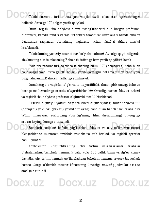 Talaba   nazorat   turi   o‘tkazilgan   vaqtda   uzrli   sabablarsiz   qatnashmagan
hollarda Jurnalga “0” belgisi yozib qo‘yiladi.
Jurnal   tegishli   fan   bo‘yicha   o‘quv   mashg‘ulotlarini   olib   borgan   professor-
o‘qituvchi, kafedra mudiri va fakultet dekani tomonidan imzolanadi hamda fakultet
dekanatida   saqlanadi.   Jurnalning   saqlanishi   uchun   fakultet   dekani   mas ulʼ
hisoblanadi.
Talabalarning yakuniy nazorat turi bo‘yicha baholari Jurnalga qayd etilganda,
shu kunning o‘zida talabaning Baholash daftariga ham yozib qo‘yilishi kerak.
Yakuniy   nazorat   turi   bo‘yicha   talabaning   bilimi   “2”   (qoniqarsiz)   baho   bilan
baholangan   yoki   Jurnalga   “0”   belgisi   yozib   qo‘yilgan   hollarda   ushbu   baho   yoki
belgi talabaning Baholash daftariga yozilmaydi.
Jurnalning o‘z vaqtida, to‘g‘ri va to‘liq yuritilishi, shuningdek undagi baho va
boshqa   ma lumotlarga   asossiz   o‘zgartirishlar   kiritilmasligi   uchun   fakultet   dekani	
ʼ
va tegishli fan bo‘yicha professor-o‘qituvchi mas ul hisoblanadi.	
ʼ
Tegishli o‘quv yili yakuni bo‘yicha ishchi o‘quv rejadagi fanlar bo‘yicha “3”
(qoniqarli)   yoki   “4”   (yaxshi)   yoxud   “5”   (a lo)   baho   bilan   baholangan   talaba   oliy	
ʼ
ta lim   muassasasi   rektorining   (boshlig‘ining,   filial   direktorining)   buyrug‘iga	
ʼ
asosan keyingi kursga o‘tkaziladi. 
Baholash   natijalari   kafedra   yig‘ilishlari,   fakultet   va   oliy   ta lim   muassasasi	
ʼ
Kengashlarida   muntazam   ravishda   muhokama   etib   boriladi   va   tegishli   qarorlar
qabul qilinadi.
O‘zbekiston   Respublikasining   oliy   ta lim   muassasalarida   talabalar	
ʼ
o‘zlashtirishini   baholash   tizimini   5   baho   yoki   100   ballik   tizim   va   ilg‘or   xorijiy
davlatlar oliy ta lim tizimida qo‘llaniladigan baholash tizimiga qiyosiy taqqoslash	
ʼ
hamda   ularga   o‘tkazish   mazkur   Nizomning   ilovasiga   muvofiq   jadvallar   asosida
amalga oshiriladi. 
29 