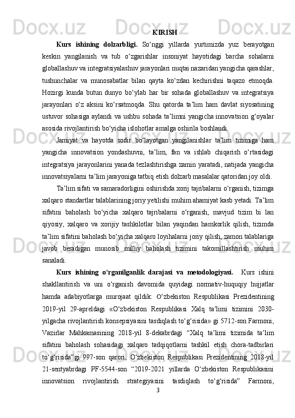 KIRISH
Kurs   ishining   dolzarbligi.   So‘nggi   yillarda   yurtimizda   yuz   berayotgan
keskin   yangilanish   va   tub   o‘zgarishlar   insoniyat   hayotidagi   barcha   sohalarni
globallashuv va integratsiyalashuv jarayonlari nuqtai nazaridan yangicha qarashlar,
tushunchalar   va   munosabatlar   bilan   qayta   ko‘zdan   kechirishni   taqazo   etmoqda.
Hozirgi   kunda   butun   dunyo   bo‘ylab   har   bir   sohada   globallashuv   va   integratsiya
jarayonlari   o‘z   aksini   ko‘rsatmoqda.   Shu   qatorda   ta lim   ham   davlat   siyosatiningʼ
ustuvor sohasiga  aylandi  va ushbu sohada  ta limni  yangicha innovatsion g‘oyalar	
ʼ
asosida rivojlantirish bo‘yicha islohotlar amalga oshirila boshlandi. 
Jamiyat   va   hayotda   sodir   bo‘layotgan   yangilanishlar   ta lim   tizimiga   ham	
ʼ
yangicha   innovatsion   yondashuvni,   ta lim,   fan   va   ishlab   chiqarish   o‘rtasidagi	
ʼ
integratsiya jarayonlarini yanada tezlashtirishga zamin yaratadi, natijada yangicha
innovatsiyalarni ta lim jarayoniga tatbiq etish dolzarb masalalar qatoridan joy oldi.	
ʼ
Ta lim sifati va samaradorligini oshirishda xorij tajribalarni o‘rganish, tizimga	
ʼ
xalqaro standartlar talablarining joriy yetilishi muhim ahamiyat kasb yetadi. Ta lim	
ʼ
sifatini   baholash   bo‘yicha   xalqaro   tajribalarni   o‘rganish,   mavjud   tizim   bi   lan
qiyosiy,   xalqaro   va   xorijiy   tashkilotlar   bilan   yaqindan   hamkorlik   qilish,   tizimda
ta lim sifatini baholash bo‘yicha xalqaro loyihalarni joriy qilish, zamon talablariga	
ʼ
javob   beradigan   munosib   milliy   baholash   tizimini   takomillashtirish   muhim
sanaladi.
Kurs   ishining   o‘rganilganlik   darajasi   va   metodologiyasi.     Kurs   ishini
shakllantirish   va   uni   o‘rganish   davomida   quyidagi   normativ-huquqiy   hujjatlar
hamda   adabiyotlarga   murojaat   qildik:   O ‘zbekiston   Respublikasi   Prezidentining
2019-yil   29-apreldagi   «O‘zbekiston   Respublikasi   Xalq   ta limi   tizimini   2030-	
ʼ
yilgacha rivojlantirish konsepsiyasini tasdiqlash to‘g‘risida» gi 5712-son Farmoni,
Vazirlar   Mahkamasining   2018-yil   8-dekabrdagi   “Xalq   ta limi   tizimida   ta lim
ʼ ʼ
sifatini   baholash   sohasidagi   xalqaro   tadqiqotlarni   tashkil   etish   chora-tadbirlari
to‘g‘risida”gi   997-son   qarori,   O‘zbekiston   Respublikasi   Prezidentining   2018-yil
21-sentyabrdagi   PF-5544-son   “2019-2021   yillarda   O‘zbekiston   Respublikasini
innovatsion   rivojlantirish   strategiyasini   tasdiqlash   to‘g‘risida”   Farmoni,
3 