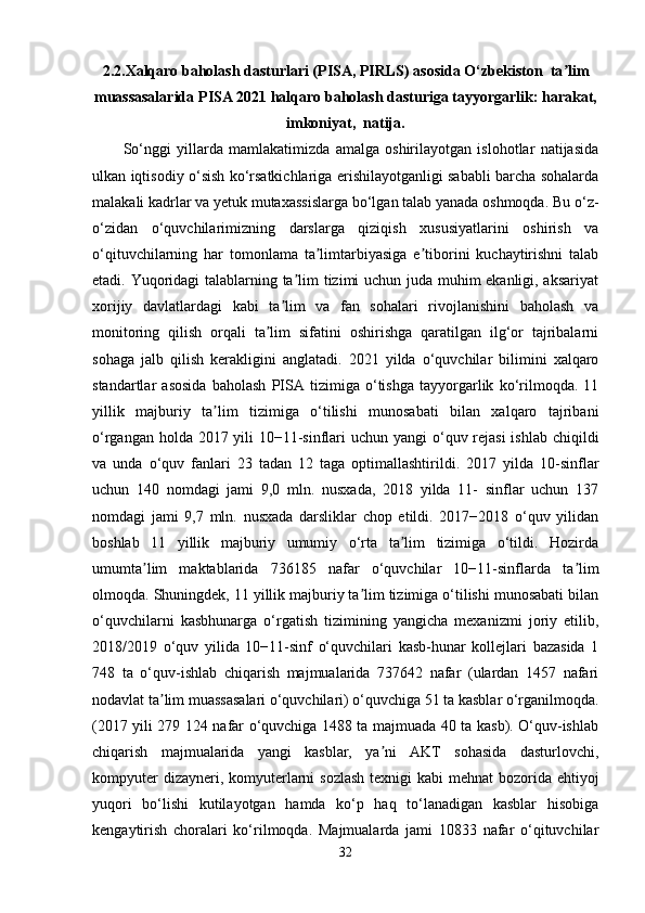 2.2. Xalqaro baholash dasturlari (PISA, PIRLS) asosida O‘zbekiston  ta limʼ
muassasalarida PISA 2021 halqaro baholash dasturiga tayyorgarlik: harakat,
imkoniyat,  natija.
So‘nggi   yillarda   mamlakatimizda   amalga   oshirilayotgan   islohotlar   natijasida
ulkan iqtisodiy o‘sish ko‘rsatkichlariga erishilayotganligi sababli barcha sohalarda
malakali kadrlar va yetuk mutaxassislarga bo‘lgan talab yanada oshmoqda. Bu o‘z-
o‘zidan   o‘quvchilarimizning   darslarga   qiziqish   xususiyatlarini   oshirish   va
o‘qituvchilarning   har   tomonlama   ta limtarbiyasiga   e tiborini   kuchaytirishni   talab	
ʼ ʼ
etadi. Yuqoridagi talablarning ta lim tizimi uchun juda muhim ekanligi, aksariyat	
ʼ
xorijiy   davlatlardagi   kabi   ta lim   va   fan   sohalari   rivojlanishini   baholash   va	
ʼ
monitoring   qilish   orqali   ta lim   sifatini   oshirishga   qaratilgan   ilg‘or   tajribalarni	
ʼ
sohaga   jalb   qilish   kerakligini   anglatadi.   2021   yilda   o‘quvchilar   bilimini   xalqaro
standartlar   asosida   baholash   PISA   tizimiga   o‘tishga   tayyorgarlik   ko‘rilmoqda.   11
yillik   majburiy   ta lim   tizimiga   o‘tilishi   munosabati   bilan   xalqaro   tajribani	
ʼ
o‘rgangan holda 2017 yili 10−11-sinflari  uchun yangi  o‘quv rejasi  ishlab chiqildi
va   unda   o‘quv   fanlari   23   tadan   12   taga   optimallashtirildi.   2017   yilda   10-sinflar
uchun   140   nomdagi   jami   9,0   mln.   nusxada,   2018   yilda   11-   sinflar   uchun   137
nomdagi   jami   9,7   mln.   nusxada   darsliklar   chop   etildi.   2017−2018   o‘quv   yilidan
boshlab   11   yillik   majburiy   umumiy   o‘rta   ta lim   tizimiga   o‘tildi.   Hozirda	
ʼ
umumta lim   maktablarida   736185   nafar   o‘quvchilar   10−11-sinflarda   ta lim	
ʼ ʼ
olmoqda. Shuningdek, 11 yillik majburiy ta lim tizimiga o‘tilishi munosabati bilan	
ʼ
o‘quvchilarni   kasbhunarga   o‘rgatish   tizimining   yangicha   mexanizmi   joriy   etilib,
2018/2019   o‘quv   yilida   10−11-sinf   o‘quvchilari   kasb-hunar   kollejlari   bazasida   1
748   ta   o‘quv-ishlab   chiqarish   majmualarida   737642   nafar   (ulardan   1457   nafari
nodavlat ta lim muassasalari o‘quvchilari) o‘quvchiga 51 ta kasblar o‘rganilmoqda.	
ʼ
(2017 yili 279 124 nafar o‘quvchiga 1488 ta majmuada 40 ta kasb). O‘quv-ishlab
chiqarish   majmualarida   yangi   kasblar,   ya ni   AKT   sohasida   dasturlovchi,	
ʼ
kompyuter  dizayneri, komyuterlarni  sozlash  texnigi kabi  mehnat bozorida ehtiyoj
yuqori   bo‘lishi   kutilayotgan   hamda   ko‘p   haq   to‘lanadigan   kasblar   hisobiga
kengaytirish   choralari   ko‘rilmoqda.   Majmualarda   jami   10833   nafar   o‘qituvchilar
32 
