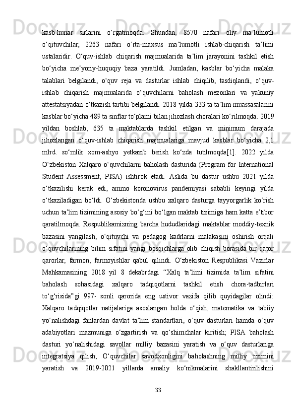 kasb-hunar   sirlarini   o‘rgatmoqda.   Shundan,   8570   nafari   oliy   ma lumotliʼ
o‘qituvchilar,   2263   nafari   o‘rta-maxsus   ma lumotli   ishlab-chiqarish   ta limi	
ʼ ʼ
ustalaridir.   O‘quv-ishlab   chiqarish   majmualarida   ta lim   jarayonini   tashkil   etish	
ʼ
bo‘yicha   me yoriy-huquqiy   baza   yaratildi.   Jumladan,   kasblar   bo‘yicha   malaka	
ʼ
talablari   belgilandi,   o‘quv   reja   va   dasturlar   ishlab   chiqilib,   tasdiqlandi,   o‘quv-
ishlab   chiqarish   majmualarida   o‘quvchilarni   baholash   mezonlari   va   yakuniy
attestatsiyadan o‘tkazish tartibi belgilandi. 2018 yilda 333 ta ta lim muassasalarini	
ʼ
kasblar bo‘yicha 489 ta sinflar to‘plami bilan jihozlash choralari ko‘rilmoqda. 2019
yildan   boshlab,   635   ta   maktablarda   tashkil   etilgan   va   minimum   darajada
jihozlangan   o‘quv-ishlab   chiqarish   majmualariga   mavjud   kasblar   bo‘yicha   2,1
mlrd.   so‘mlik   xom-ashyo   yetkazib   berish   ko‘zda   tutilmoqda[1].   2022   yilda
O‘zbekiston   Xalqaro   o‘quvchilarni   baholash   dasturida   (Program   for   International
Student   Assessment,   PISA)   ishtirok   etadi.   Aslida   bu   dastur   ushbu   2021   yilda
o‘tkazilishi   kerak   edi,   ammo   koronovirus   pandemiyasi   sababli   keyingi   yilda
o‘tkaziladigan   bo‘ldi.   O‘zbekistonda   ushbu   xalqaro   dasturga   tayyorgarlik   ko‘rish
uchun ta lim tizimining asosiy bo‘g‘ini bo‘lgan maktab tizimiga ham katta e tibor	
ʼ ʼ
qaratilmoqda.   Respublikamizning   barcha   hududlaridagi   maktablar   moddiy-texnik
bazasini   yangilash,   o‘qituvchi   va   pedagog   kadrlarni   malakasini   oshirish   orqali
o‘quvchilarining   bilim   sifatini   yangi   bosqichlarga   olib   chiqish   borasida   bir   qator
qarorlar,   farmon,   farmoyishlar   qabul   qilindi.   O‘zbekiston   Respublikasi   Vazirlar
Mahkamasining   2018   yil   8   dekabrdagi   “Xalq   ta limi   tizimida   ta lim   sifatini	
ʼ ʼ
baholash   sohasidagi   xalqaro   tadqiqotlarni   tashkil   etish   chora-tadbirlari
to‘g‘risida”gi   997-   sonli   qarorida   eng   ustivor   vazifa   qilib   quyidagilar   olindi:
Xalqaro   tadqiqotlar   natijalariga   asoslangan   holda   o‘qish,   matematika   va   tabiiy
yo‘nalishdagi   fanlardan   davlat   ta lim   standartlari,   o‘quv   dasturlari   hamda   o‘quv	
ʼ
adabiyotlari   mazmuniga   o‘zgartirish   va   qo‘shimchalar   kiritish;   PISA   baholash
dasturi   yo‘nalishidagi   savollar   milliy   bazasini   yaratish   va   o‘quv   dasturlariga
integratsiya   qilish;   O‘quvchilar   savodxonligini   baholashning   milliy   tizimini
yaratish   va   2019-2021   yillarda   amaliy   ko‘nikmalarini   shakllantirilishini
33 