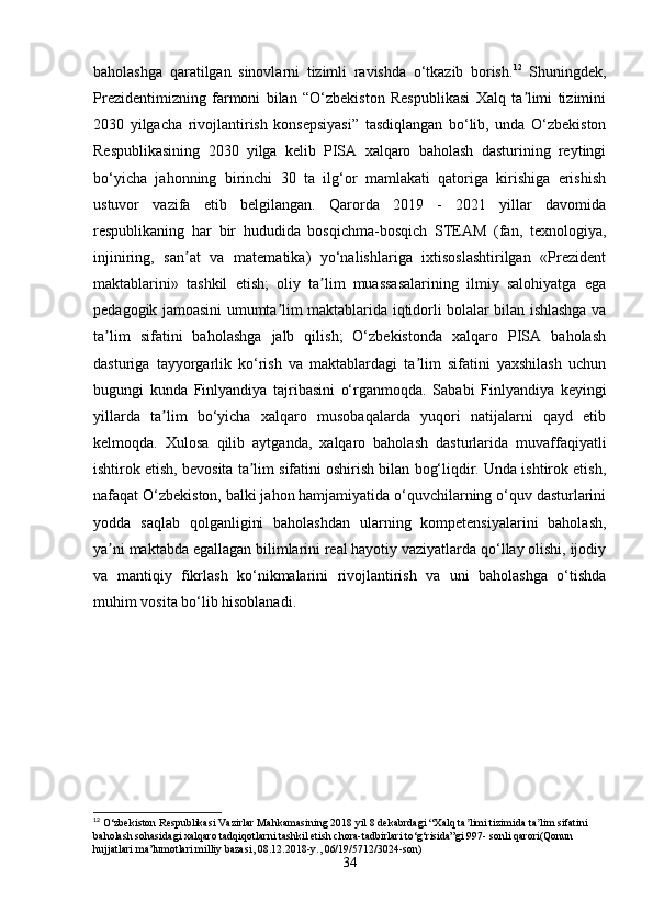 baholashga   qaratilgan   sinovlarni   tizimli   ravishda   o‘tkazib   borish. 12
  Shuningdek,
Prezidentimizning   farmoni   bilan   “O‘zbekiston   Respublikasi   Xalq   ta limi   tiziminiʼ
2030   yilgacha   rivojlantirish   konsepsiyasi”   tasdiqlangan   bo‘lib,   unda   O‘zbekiston
Respublikasining   2030   yilga   kelib   PISA   xalqaro   baholash   dasturining   reytingi
bo‘yicha   jahonning   birinchi   30   ta   ilg‘or   mamlakati   qatoriga   kirishiga   erishish
ustuvor   vazifa   etib   belgilangan.   Qarorda   2019   -   2021   yillar   davomida
respublikaning   har   bir   hududida   bosqichma-bosqich   STEAM   (fan,   texnologiya,
injiniring,   san at   va   matematika)   yo‘nalishlariga   ixtisoslashtirilgan   «Prezident	
ʼ
maktablarini»   tashkil   etish;   oliy   ta lim   muassasalarining   ilmiy   salohiyatga   ega	
ʼ
pedagogik jamoasini umumta lim maktablarida iqtidorli bolalar bilan ishlashga va	
ʼ
ta lim   sifatini   baholashga   jalb   qilish;   O‘zbekistonda   xalqaro   PISA   baholash	
ʼ
dasturiga   tayyorgarlik   ko‘rish   va   maktablardagi   ta lim   sifatini   yaxshilash   uchun	
ʼ
bugungi   kunda   Finlyandiya   tajribasini   o‘rganmoqda.   Sababi   Finlyandiya   keyingi
yillarda   ta lim   bo‘yicha   xalqaro   musobaqalarda   yuqori   natijalarni   qayd   etib	
ʼ
kelmoqda.   Xulosa   qilib   aytganda,   xalqaro   baholash   dasturlarida   muvaffaqiyatli
ishtirok etish, bevosita ta lim sifatini oshirish bilan bog‘liqdir. Unda ishtirok etish,	
ʼ
nafaqat O‘zbekiston, balki jahon hamjamiyatida o‘quvchilarning o‘quv dasturlarini
yodda   saqlab   qolganligini   baholashdan   ularning   kompetensiyalarini   baholash,
ya ni maktabda egallagan bilimlarini real hayotiy vaziyatlarda qo‘llay olishi, ijodiy	
ʼ
va   mantiqiy   fikrlash   ko‘nikmalarini   rivojlantirish   va   uni   baholashga   o‘tishda
muhim vosita bo‘lib hisoblanadi.
12
 O‘zbekiston Respublikasi Vazirlar Mahkamasining 2018 yil 8 dekabrdagi “Xalq ta limi tizimida ta lim sifatini 	
ʼ ʼ
baholash sohasidagi xalqaro tadqiqotlarni tashkil etish chora-tadbirlari to‘g‘risida”gi 997- sonli qarori(Qonun 
hujjatlari ma’lumotlari milliy bazasi, 08.12.2018-y., 06/19/5712/3024-son)
34 