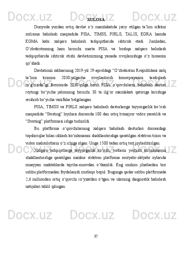 XULOSA
Dunyoda   yuzdan   ortiq   davlat   o z   mamlakatida   joriy   etilgan   ta lim   sifatiniʻ ʼ
xolisona   baholash   maqsadida   PISA,   TIMSS,   PIRLS,   TALIS,   EGRA   hamda
EGMA   kabi   xalqaro   baholash   tadqiqotlarida   ishtirok   etadi.   Jumladan,
O zbekistonning   ham   birinchi   marta   PISA   va   boshqa   xalqaro   baholash	
ʻ
tadqiqotlarida   ishtirok   etishi   davlatimizning   yanada   rivojlanishiga   o‘z   hissasini
qo‘shadi.
Davlatimiz rahbarining 2019-yil 29-apreldagi “O zbekiston Respublikasi xalq	
ʻ
ta limi   tizimini   2030-yilgacha   rivojlantirish   konsepsiyasini   tasdiqlash	
ʼ
to g risida”gi   farmonida   2030-yilga   borib   PISA   o quvchilarni   baholash   dasturi
ʻ ʻ ʻ
reytingi   bo yicha   jahonning   birinchi   30   ta   ilg or   mamlakati   qatoriga   kirishiga	
ʻ ʻ
erishish bo yicha vazifalar belgilangan.
ʻ
PISA,   TIMSS   va   PIRLS   xalqaro   baholash   dasturlariga   tayyorgarlik   ko rish	
ʻ
maqsadida “Stesting” loyihasi doirasida 100 dan ortiq trenajyor video yaratildi va
“Stesting” platformasi ishga tushirildi.
Bu   platforma   o quvchilarning   xalqaro   baholash   dasturlari   doirasidagi	
ʻ
topshiriqlar bilan ishlash ko nikmasini shakllantirishga qaratilgan elektron tizim va	
ʻ
video mahsulotlarni o z ichiga olgan. Unga 1500 tadan ortiq test joylashtirilgan.	
ʻ
Xalqaro   tadqiqotlarga   tayyorgarlik   ko rish,   testlarni   yechish   ko nikmasini	
ʻ ʻ
shakllantirishga   qaratilgan   mazkur   elektron   platforma   sentyabr-oktyabr   oylarida
muayyan   maktablarda   tajriba-sinovdan   o tkazildi.   Eng   muhim   jihatlardan   biri	
ʻ
ushbu platformadan foydalanish mutlaqo bepul. Bugunga qadar ushbu platformada
2,6   milliondan   ortiq   o quvchi   ro yxatdan   o tgan   va   ularning   diagnostik   baholash	
ʻ ʻ ʻ
natijalari tahlil qilingan.
35 