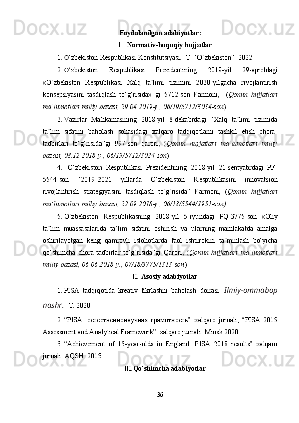 Foydalanilgan adabiyotlar:
I. Normativ-huquqiy hujjatlar
1. O ‘zbekiston Respublikasi Konstitutsiyasi. -T. “O‘zbekiston”. 2022.
2. O ‘zbekiston   Respublikasi   Prezidentining   2019-yil   29-apreldagi
«O‘zbekiston   Respublikasi   Xalq   ta limi   tizimini   2030-yilgacha   rivojlantirishʼ
konsepsiyasini   tasdiqlash   to‘g‘risida»   gi   5712-son   Farmoni,     ( Qonun   hujjatlari
ma’lumotlari milliy bazasi, 29.04.2019-y., 06/19/5712/3034-son )
3. Vazirlar   Mahkamasining   2018-yil   8-dekabrdagi   “Xalq   ta limi   tizimida	
ʼ
ta lim   sifatini   baholash   sohasidagi   xalqaro   tadqiqotlarni   tashkil   etish   chora-	
ʼ
tadbirlari   to‘g‘risida”gi   997-son   qarori,   ( Qonun   hujjatlari   ma’lumotlari   milliy
bazasi, 08.12.2018-y., 06/19/5712/3024-son )
4.   O‘zbekiston   Respublikasi   Prezidentining   2018-yil   21-sentyabrdagi   PF-
5544-son   “2019-2021   yillarda   O‘zbekiston   Respublikasini   innovatsion
rivojlantirish   strategiyasini   tasdiqlash   to‘g‘risida”   Farmoni,   ( Qonun   hujjatlari
ma’lumotlari milliy bazasi, 22.09.2018-y., 06/18/5544/1951-son)
5. O‘zbekiston   Respublikasning   2018 - yil   5 - iyundagi   PQ-3775-son   «Oliy
ta lim   muassasalarida   ta lim   sifatini   oshirish   va   ularning   mamlakatda   amalga
ʼ ʼ
oshirilayotgan   keng   qamrovli   islohotlarda   faol   ishtirokini   ta minlash   bo‘yicha	
ʼ
qo‘shimcha   chora-tadbirlar   to‘g‘risida”gi   Qarori,   ( Qonun   hujjatlari   ma’lumotlari
milliy bazasi, 06.06.2018-y., 07/18/3775/1313-son )
II. Asosiy adabiyotlar
1. PISA   tadqiqotida   kreativ   fikrlashni   baholash   doirasi .   Ilmiy-ommabop
nashr .   –T. 2020.
2. “PISA:   естественнонаучная   грамотность”   xalqaro   jurnali,   “PISA   2015
Assessment and Analytical Framework”  xalqaro jurnali.  Minsk.2020.
3. “Achievement   of   15-year-olds   in   England:   PISA   2018   results”   xalqaro
jurnali. AQSH. 2015.
III. Qo`shimcha adabiyotlar
36 