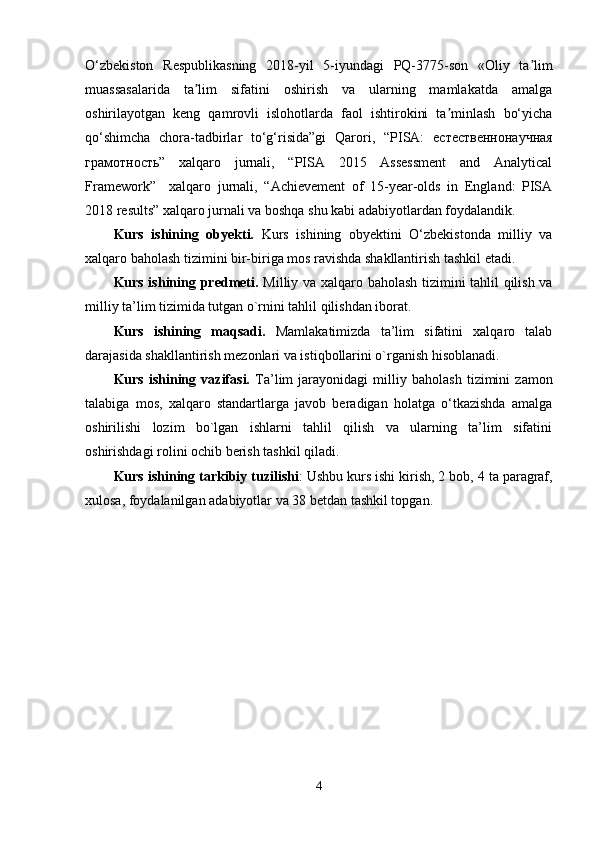 O‘zbekiston   Respublikasning   2018 - yil   5 - iyundagi   PQ-3775-son   «Oliy   ta limʼ
muassasalarida   ta lim   sifatini   oshirish   va   ularning   mamlakatda   amalga	
ʼ
oshirilayotgan   keng   qamrovli   islohotlarda   faol   ishtirokini   ta minlash   bo‘yicha	
ʼ
qo‘shimcha   chora-tadbirlar   to‘g‘risida”gi   Qarori,   “PISA:   естественнонаучная
грамотность ”   xalqaro   jurnali,   “PISA   2015   Assessment   and   Analytical
Framework”     xalqaro   jurnali,   “Achievement   of   15-year-olds   in   England:   PISA
2018 results” xalqaro jurnali va boshqa shu kabi adabiyotlardan foydalandik.
Kurs   ishining   obyekti.   Kurs   ishining   obyektini   O‘zbekistonda   milliy   va
xalqaro baholash tizimini bir-biriga mos ravishda shakllantirish tashkil etadi.
Kurs ishining predmeti.   Milliy va xalqaro baholash tizimini tahlil qilish va
milliy ta’lim tizimida tutgan o`rnini tahlil qilishdan iborat.
Kurs   ishining   maqsadi.   Mamlakatimizda   ta’lim   sifatini   xalqaro   talab
darajasida shakllantirish mezonlari va istiqbollarini o`rganish hisoblanadi. 
Kurs   ishining   vazifasi.   Ta’lim   jarayonidagi   milliy   baholash   tizimini   zamon
talabiga   mos,   xalqaro   standartlarga   javob   beradigan   holatga   o‘tkazishda   amalga
oshirilishi   lozim   bo`lgan   ishlarni   tahlil   qilish   va   ularning   ta’lim   sifatini
oshirishdagi rolini ochib berish tashkil qiladi. 
Kurs   ishining   tarkibiy   tuzilishi :  Ushbu   kurs   ishi   kirish , 2  bob ,  4 ta paragraf,
xulosa ,  foydalanilgan   adabiyotlar  va  38  betdan tashkil topgan.
4 
