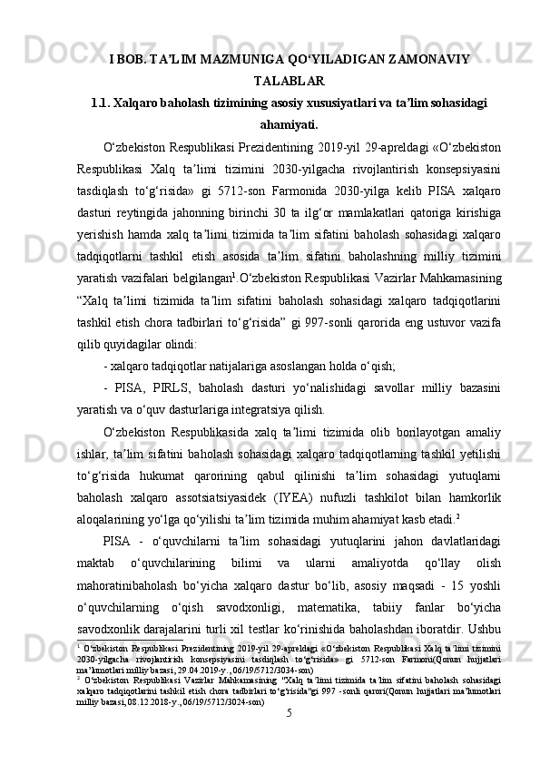I BOB. TA LIM MAZMUNIGA QO‘YILADIGAN ZAMONAVIYʼ
TALABLAR
1.1. Xalqaro baholash tizimining asosiy xususiyatlari va ta lim sohasidagi	
ʼ
ahamiyati.
O‘zbekiston Respublikasi  Prezidentining 2019-yil 29-apreldagi «O‘zbekiston
Respublikasi   Xalq   ta limi   tizimini   2030-yilgacha   rivojlantirish   konsepsiyasini	
ʼ
tasdiqlash   to‘g‘risida»   gi   5712-son   Farmonida   2030-yilga   kelib   PISA   xalqaro
dasturi   reytingida   jahonning   birinchi   30   ta   ilg‘or   mamlakatlari   qatoriga   kirishiga
yerishish   hamda   xalq   ta limi   tizimida   ta lim   sifatini   baholash   sohasidagi   xalqaro	
ʼ ʼ
tadqiqotlarni   tashkil   etish   asosida   ta lim   sifatini   baholashning   milliy   tizimini	
ʼ
yaratish vazifalari belgilangan 1
.O‘zbekiston Respublikasi Vazirlar Mahkamasining
“Xalq   ta limi   tizimida   ta lim   sifatini   baholash   sohasidagi   xalqaro   tadqiqotlarini	
ʼ ʼ
tashkil  etish   chora   tadbirlari   to‘g‘risida”  gi  997-sonli   qarorida  eng   ustuvor   vazifa
qilib quyidagilar olindi:
- xalqaro tadqiqotlar natijalariga asoslangan holda o‘qish;
-   PISA,   PIRLS,   baholash   dasturi   yo‘nalishidagi   savollar   milliy   bazasini
yaratish va o‘quv dasturlariga integratsiya qilish.
O‘zbekiston   Respublikasida   xalq   ta limi   tizimida   olib   borilayotgan   amaliy	
ʼ
ishlar,   ta lim   sifatini   baholash   sohasidagi   xalqaro   tadqiqotlarning   tashkil   yetilishi	
ʼ
to‘g‘risida   hukumat   qarorining   qabul   qilinishi   ta lim   sohasidagi   yutuqlarni	
ʼ
baholash   xalqaro   assotsiatsiyasidek   (IYEA)   nufuzli   tashkilot   bilan   hamkorlik
aloqalarining yo‘lga qo‘yilishi ta lim tizimida muhim ahamiyat kasb etadi.	
ʼ 2
PISA   -   o‘quvchilarni   ta lim   sohasidagi   yutuqlarini   jahon   davlatlaridagi
ʼ
maktab   o‘quvchilarining   bilimi   va   ularni   amaliyotda   qo‘llay   olish
mahoratinibaholash   bo‘yicha   xalqaro   dastur   bo‘lib,   asosiy   maqsadi   -   15   yoshli
o‘quvchilarning   o‘qish   savodxonligi,   matematika,   tabiiy   fanlar   bo‘yicha
savodxonlik darajalarini turli xil testlar ko‘rinishida baholashdan iboratdir. Ushbu
1
  O‘zbekiston   Respublikasi   Prezidentining   2019-yil   29-apreldagi   «O‘zbekiston   Respublikasi   Xalq   ta limi   tizimini	
ʼ
2030-yilgacha   rivojlantirish   konsepsiyasini   tasdiqlash   to‘g‘risida»   gi   5712-son   Farmoni(Qonun   hujjatlari
ma’lumotlari milliy bazasi, 29.04.2019-y., 06/19/5712/3034-son)
2
  O‘zbekiston   Respublikasi   Vazirlar   Mahkamasining   "Xalq   ta limi   tizimida   ta lim   sifatini   baholash   sohasidagi	
ʼ ʼ
xalqaro   tadqiqotlarini   tashkil   etish   chora   tadbirlari   to‘g‘risida"gi   997   -sonli   qarori(Qonun   hujjatlari   ma’lumotlari
milliy bazasi, 08.12.2018-y., 06/19/5712/3024-son)
5 