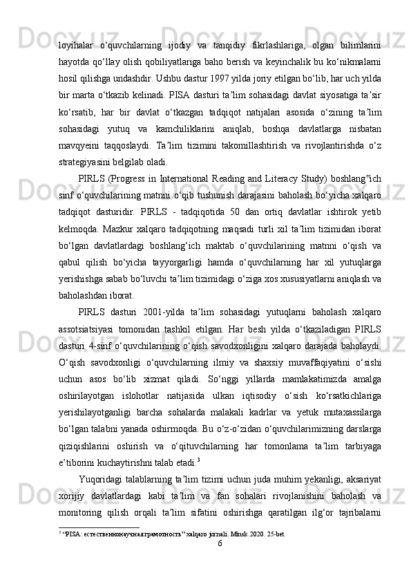 loyihalar   o‘quvchilarning   ijodiy   va   tanqidiy   fikrlashlariga,   olgan   bilimlarini
hayotda qo‘llay olish qobiliyatlariga baho berish va keyinchalik bu ko‘nikmalarni
hosil qilishga undashdir. Ushbu dastur 1997 yilda joriy etilgan bo‘lib, har uch yilda
bir marta o‘tkazib kelinadi. PISA dasturi ta lim sohasidagi davlat siyosatiga ta sirʼ ʼ
ko‘rsatib,   har   bir   davlat   o‘tkazgan   tadqiqot   natijalari   asosida   o‘zining   ta lim	
ʼ
sohasidagi   yutuq   va   kamchiliklarini   aniqlab,   boshqa   davlatlarga   nisbatan
mavqyeini   taqqoslaydi.   Ta lim   tizimini   takomillashtirish   va   rivojlantirishda   o‘z	
ʼ
strategiyasini belgilab oladi.
PIRLS   (Progress   in   International   Reading   and   Literacy   Study)   boshlang ich	
‟
sinf o‘quvchilarining matnni o‘qib tushunish darajasini baholash bo‘yicha xalqaro
tadqiqot   dasturidir.   PIRLS   -   tadqiqotida   50   dan   ortiq   davlatlar   ishtirok   yetib
kelmoqda.   Mazkur   xalqaro   tadqiqotning   maqsadi   turli   xil   ta lim   tizimidan   iborat	
ʼ
bo‘lgan   davlatlardagi   boshlang‘ich   maktab   o‘quvchilarining   matnni   o‘qish   va
qabul   qilish   bo‘yicha   tayyorgarligi   hamda   o‘quvchilarning   har   xil   yutuqlarga
yerishishga sabab bo‘luvchi ta lim tizimidagi o‘ziga xos xususiyatlarni aniqlash va	
ʼ
baholashdan iborat.
PIRLS   dasturi   2001-yilda   ta lim   sohasidagi   yutuqlarni   baholash   xalqaro	
ʼ
assotsiatsiyasi   tomonidan   tashkil   etilgan.   Har   besh   yilda   o‘tkaziladigan   PIRLS
dasturi   4-sinf   o‘quvchilarining   o‘qish   savodxonligini   xalqaro   darajada   baholaydi.
O‘qish   savodxonligi   o‘quvchilarning   ilmiy   va   shaxsiy   muvaffaqiyatini   o‘sishi
uchun   asos   bo‘lib   xizmat   qiladi.   So‘nggi   yillarda   mamlakatimizda   amalga
oshirilayotgan   islohotlar   natijasida   ulkan   iqtisodiy   o‘sish   ko‘rsatkichlariga
yerishilayotganligi   barcha   sohalarda   malakali   kadrlar   va   yetuk   mutaxassilarga
bo‘lgan talabni yanada oshirmoqda. Bu o‘z-o‘zidan o‘quvchilarimizning darslarga
qiziqishlarini   oshirish   va   o‘qituvchilarning   har   tomonlama   ta lim   tarbiyaga	
ʼ
e’tiborini kuchaytirishni talab etadi. 3
Yuqoridagi  talablarning ta lim tizimi  uchun juda muhim  yekanligi, aksariyat	
ʼ
xorijiy   davlatlardagi   kabi   ta lim   va   fan   sohalari   rivojlanishini   baholash   va
ʼ
monitoring   qilish   orqali   ta lim   sifatini   oshirishga   qaratilgan   ilg‘or   tajribalarni	
ʼ
3
 “ PISA : естественнонаучная грамотность”  xalqaro   jurnali .  Minsk .2020. 25- bet
6 