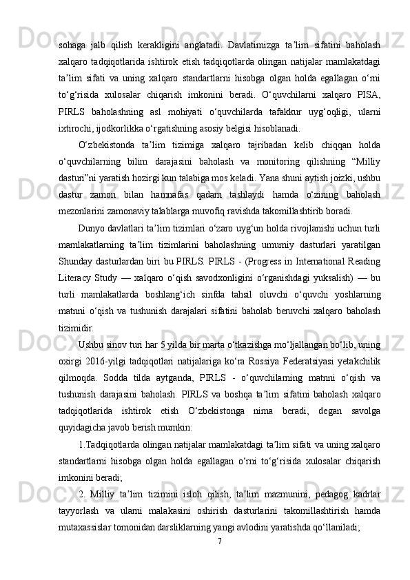sohaga   jalb   qilish   kerakligini   anglatadi.   Davlatimizga   ta lim   sifatini   baholashʼ
xalqaro   tadqiqotlarida   ishtirok   etish   tadqiqotlarda   olingan   natijalar   mamlakatdagi
ta lim   sifati   va   uning   xalqaro   standartlarni   hisobga   olgan   holda   egallagan   o‘rni	
ʼ
to‘g‘risida   xulosalar   chiqarish   imkonini   beradi.   O‘quvchilarni   xalqaro   PISA,
PIRLS   baholashning   asl   mohiyati   o‘quvchilarda   tafakkur   uyg‘oqligi,   ularni
ixtirochi, ijodkorlikka o‘rgatishning asosiy belgisi hisoblanadi.
O‘ zbekistonda   ta lim   tizimiga   xalqaro   tajribadan   kelib   chiqqan   holda	
ʼ
o‘quvchilarning   bilim   darajasini   baholash   va   monitoring   qilishning   “Milliy
dasturi”ni yaratish hozirgi kun talabiga mos keladi. Yana shuni aytish joizki, ushbu
dastur   zamon   bilan   hamnafas   qadam   tashlaydi   hamda   o‘zining   baholash
mezonlarini zamonaviy talablarga muvofiq ravishda takomillashtirib boradi.
Dunyo davlatlari ta lim tizimlari o‘zaro uyg‘un holda rivojlanishi uchun turli
ʼ
mamlakatlarning   ta lim   tizimlarini   baholashning   umumiy   dasturlari   yaratilgan	
ʼ
Shunday dasturlardan  biri   bu PIRLS.  PIRLS  -  (Progress   in International  Reading
Literacy   Study   —   xalqaro   o‘qish   savodxonligini   o‘rganishdagi   yuksalish)   —   bu
turli   mamlakatlarda   boshlang‘ich   sinfda   tahsil   oluvchi   o‘quvchi   yoshlarning
matnni   o‘qish   va   tushunish   darajalari   sifatini   baholab   beruvchi   xalqaro   baholash
tizimidir.
Ushbu sinov turi har 5 yilda bir marta o‘tkazishga mo‘ljallangan bo‘lib, uning
oxirgi   2016-yilgi   tadqiqotlari   natijalariga   ko‘ra   Rossiya   Federatsiyasi   yetakchilik
qilmoqda.   Sodda   tilda   aytganda,   PIRLS   -   o‘quvchilarning   matnni   o‘qish   va
tushunish   darajasini   baholash.   PIRLS   va   boshqa   ta lim   sifatini   baholash   xalqaro	
ʼ
tadqiqotlarida   ishtirok   etish   O‘zbekistonga   nima   beradi,   degan   savolga
quyidagicha javob berish mumkin:
1.Tadqiqotlarda olingan natijalar mamlakatdagi ta lim sifati va uning xalqaro	
ʼ
standartlarni   hisobga   olgan   holda   egallagan   o‘rni   to‘g‘risida   xulosalar   chiqarish
imkonini beradi;
2.   Milliy   ta lim   tizimini   isloh   qilish,   ta lim   mazmunini,   pedagog   kadrlar	
ʼ ʼ
tayyorlash   va   ularni   malakasini   oshirish   dasturlarini   takomillashtirish   hamda
mutaxassislar tomonidan darsliklarning yangi avlodini yaratishda qo‘llaniladi;
7 