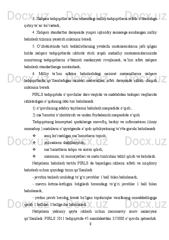 3. Xalqaro tadqiqotlar ta lim sohasidagi milliy tadqiqotlarni sifatli o‘tkazishgaʼ
ijobiy ta sir ko‘rsatadi;	
ʼ
4. Xalqaro standartlar darajasida yuqori iqtisodiy samaraga asoslangan milliy
baholash tizimini yaratish imkonini beradi.
5.   O‘zbekistonda   turli   tashkilotlarning   yetakchi   mutaxassislarini   jalb   qilgan
holda   xalqaro   tadqiqotlarda   ishtirok   etish   orqali   mahalliy   mutaxassislarimizda
monitoring   tadqiqotlarini   o‘tkazish   madaniyati   rivojlanadi,   ta lim   sifati   xalqaro	
ʼ
baholash standartlariga moslashadi;
6.   Milliy   ta lim   sifatini   baholashdagi   nazorat   materiallarini   xalqaro	
ʼ
tadqiqotlarda   qo‘llaniladigan   nazorat   materiallari   sifati   darajasida   ishlab   chiqish
imkonini beradi.
PIRLS tadqiqotida o‘quvchilar dars vaqtida va maktabdan tashqari vaqtlarida
ishlatadigan o‘qishning ikki turi baholanadi:
1) o‘quvchining adabiy tajribasini baholash maqsadida o‘qish ;
2) ma lumotni o‘zlashtirish va undan foydalanish maqsadida o‘qish.	
ʼ
Tadqiqotning   konseptual   qoidalariga  muvofiq,  badiiy   va  informatsion   (ilmiy
ommabop ) matnlarni o‘qiyotganda o‘qish qobiliyatining to‘rtta guruhi baholanadi:
 aniq ko‘rsatilgan ma lumotlarni topish;	
ʼ
 xulosalarni shakllantirish;
 ma lumotlarni talqin va sintez qilish;	
ʼ
 mazmuni, til xususiyatlari va matn tuzilishini tahlil qilish va baholash.
Natijalarni   baholash   tartibi   PIRLS   da   bajarilgan   ishlarni   sifatli   va   miqdoriy
baholash uchun quyidagi tizim qo‘llaniladi:
- javobni tanlash usulidagi to‘g‘ri javoblar 1 ball bilan baholanadi;
-   mavzu   ketma-ketligini   belgilash   borasidagi   to‘g‘ri   javoblar   1   ball   bilan
baholanadi;
-   yerkin   javob   berishg   kerak   bo‘lgan   topshiriqlar   vazifaning   murakkabligiga
qarab 1 balldan 3 ballgacha baholanadi.
Natijalarni   yakuniy   qayta   ishlash   uchun   zamonaviy   sinov   nazariyasi
qo‘llaniladi. PIRLS 2011 tadqiqotida 45 mamlakatdan 325000 o‘quvchi qatnashdi.
8 