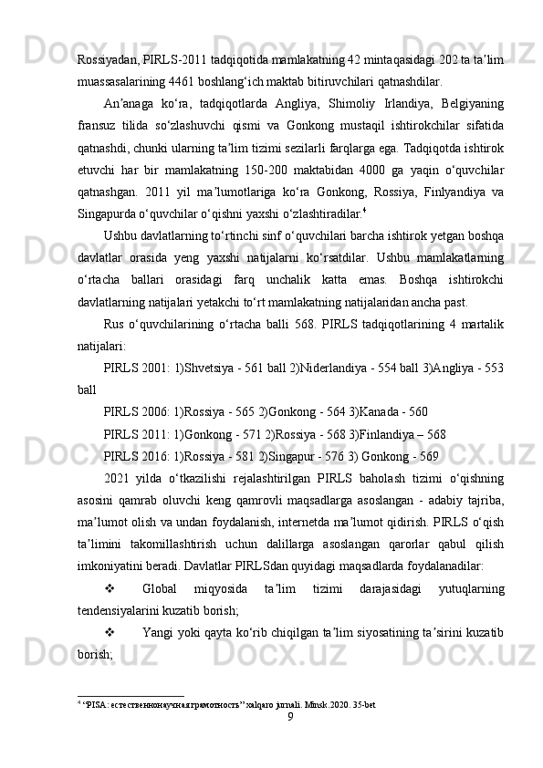 Rossiyadan, PIRLS-2011 tadqiqotida mamlakatning 42 mintaqasidagi 202 ta ta limʼ
muassasalarining 4461 boshlang‘ich maktab bitiruvchilari qatnashdilar.
An anaga   ko‘ra,   tadqiqotlarda   Angliya,   Shimoliy   Irlandiya,   Belgiyaning	
ʼ
fransuz   tilida   so‘zlashuvchi   qismi   va   Gonkong   mustaqil   ishtirokchilar   sifatida
qatnashdi, chunki ularning ta lim tizimi sezilarli farqlarga ega. Tadqiqotda ishtirok	
ʼ
etuvchi   har   bir   mamlakatning   150-200   maktabidan   4000   ga   yaqin   o‘quvchilar
qatnashgan.   2011   yil   ma lumotlariga   ko‘ra   Gonkong,   Rossiya,   Finlyandiya   va	
ʼ
Singapurda o‘quvchilar o‘qishni yaxshi o‘zlashtiradilar. 4
Ushbu davlatlarning to‘rtinchi sinf o‘quvchilari barcha ishtirok yetgan boshqa
davlatlar   orasida   yeng   yaxshi   natijalarni   ko‘rsatdilar.   Ushbu   mamlakatlarning
o‘rtacha   ballari   orasidagi   farq   unchalik   katta   emas.   Boshqa   ishtirokchi
davlatlarning natijalari yetakchi to‘rt mamlakatning natijalaridan ancha past.
Rus   o‘quvchilarining   o‘rtacha   balli   568.   PIRLS   tadqiqotlarining   4   martalik
natijalari:
PIRLS 2001: 1)Shvetsiya - 561 ball 2)Niderlandiya - 554 ball 3)Angliya - 553
ball
PIRLS 2006: 1)Rossiya - 565 2)Gonkong - 564 3)Kanada - 560
PIRLS 2011: 1)Gonkong - 571 2)Rossiya - 568 3)Finlandiya – 568
PIRLS 2016: 1)Rossiya - 581 2)Singapur - 576 3) Gonkong - 569
2021   yilda   o‘tkazilishi   rejalashtirilgan   PIRLS   baholash   tizimi   o‘qishning
asosini   qamrab   oluvchi   keng   qamrovli   maqsadlarga   asoslangan   -   adabiy   tajriba,
ma lumot olish va undan foydalanish, internetda ma lumot qidirish. PIRLS o‘qish	
ʼ ʼ
ta limini   takomillashtirish   uchun   dalillarga   asoslangan   qarorlar   qabul   qilish
ʼ
imkoniyatini beradi. Davlatlar PIRLSdan quyidagi maqsadlarda foydalanadilar:
 Global   miqyosida   ta lim   tizimi   darajasidagi   yutuqlarning	
ʼ
tendensiyalarini kuzatib borish; 
 Yangi yoki qayta ko‘rib chiqilgan ta lim siyosatining ta sirini kuzatib	
ʼ ʼ
borish;
4
 “ PISA : естественнонаучная грамотность”  xalqaro   jurnali .  Minsk.2020. 35-bet
9 