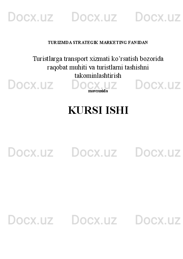  
 
TURIZMDA STRATEGIK MARKETING FANIDAN 
 
Turistlarga transport xizmati ko’rsatish bozorida
raqobat muhiti va turistlarni tashishni
takominlashtirish
mavzusida 
KURSI ISHI 
 
 
  