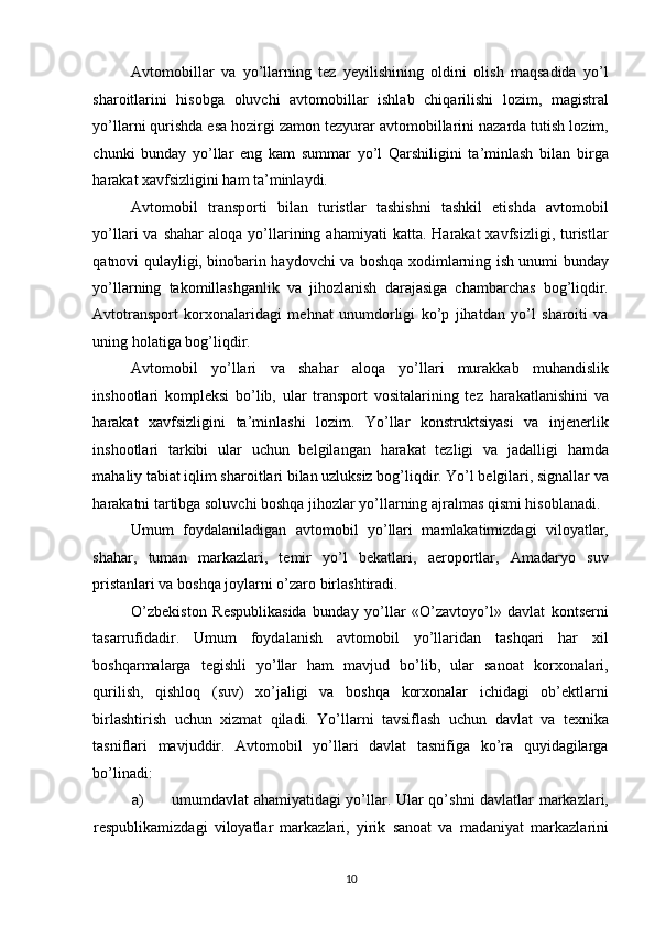 Avtomobillar   va   yo’llarning   tez   yeyilishining   oldini   olish   maqsadida   yo’l
sharoitlarini   hisobga   oluvchi   avtomobillar   ishlab   chiqarilishi   lozim,   magistral
yo’llarni qurishda esa hozirgi zamon tezyurar avtomobillarini nazarda tutish lozim,
chunki   bunday   yo’llar   eng   kam   summar   yo’l   Qarshiligini   ta’minlash   bilan   birga
harakat xavfsizligini ham ta’minlaydi. 
Avtomobil   transporti   bilan   turistlar   tashishni   tashkil   etishda   avtomobil
yo’llari   va  shahar  aloqa   yo’llarining  ahamiyati   katta.  Harakat  xavfsizligi,  turistlar
qatnovi qulayligi, binobarin haydovchi va boshqa xodimlarning ish unumi bunday
yo’llarning   takomillashganlik   va   jihozlanish   darajasiga   chambarchas   bog’liqdir.
Avtotransport   korxonalaridagi   mehnat   unumdorligi   ko’p   jihatdan   yo’l   sharoiti   va
uning holatiga bog’liqdir. 
Avtomobil   yo’llari   va   shahar   aloqa   yo’llari   murakkab   muhandislik
inshootlari   kompleksi   bo’lib,   ular   transport   vositalarining   tez   harakatlanishini   va
harakat   xavfsizligini   ta’minlashi   lozim.   Yo’llar   konstruktsiyasi   va   injenerlik
inshootlari   tarkibi   ular   uchun   belgilangan   harakat   tezligi   va   jadalligi   hamda
mahaliy tabiat iqlim sharoitlari bilan uzluksiz bog’liqdir. Yo’l belgilari, signallar va
harakatni tartibga soluvchi boshqa jihozlar yo’llarning ajralmas qismi hisoblanadi. 
Umum   foydalaniladigan   avtomobil   yo’llari   mamlakatimizdagi   viloyatlar,
shahar,   tuman   markazlari,   temir   yo’l   bekatlari,   aeroportlar,   Amadaryo   suv
pristanlari va boshqa joylarni o’zaro birlashtiradi. 
O’zbekiston   Respublikasida   bunday   yo’llar   «O’zavtoyo’l»   davlat   kontserni
tasarrufidadir.   Umum   foydalanish   avtomobil   yo’llaridan   tashqari   har   xil
boshqarmalarga   tegishli   yo’llar   ham   mavjud   bo’lib,   ular   sanoat   korxonalari,
qurilish,   qishloq   (suv)   xo’jaligi   va   boshqa   korxonalar   ichidagi   ob’ektlarni
birlashtirish   uchun   xizmat   qiladi.   Yo’llarni   tavsiflash   uchun   davlat   va   texnika
tasniflari   mavjuddir.   Avtomobil   yo’llari   davlat   tasnifiga   ko’ra   quyidagilarga
bo’linadi: 
a) umumdavlat ahamiyatidagi yo’llar. Ular qo’shni davlatlar markazlari,
respublikamizdagi   viloyatlar   markazlari,   yirik   sanoat   va   madaniyat   markazlarini
10   