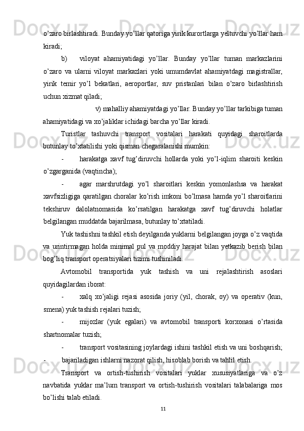 o’zaro birlashtiradi. Bunday yo’llar qatoriga yirik kurortlarga yeltuvchi yo’llar ham
kiradi; 
b) viloyat   ahamiyatidagi   yo’llar.   Bunday   yo’llar   tuman   markazlarini
o’zaro   va   ularni   viloyat   markazlari   yoki   umumdavlat   ahamiyatdagi   magistrallar,
yirik   temir   yo’l   bekatlari,   aeroportlar,   suv   pristanlari   bilan   o’zaro   birlashtirish
uchun xizmat qiladi; 
v) mahalliy ahamiyatdagi yo’llar. Bunday yo’llar tarkibiga tuman 
ahamiyatidagi va xo’jaliklar ichidagi barcha yo’llar kiradi. 
Turistlar   tashuvchi   transport   vositalari   harakati   quyidagi   sharoitlarda
butunlay to’xtatilishi yoki qisman chegaralanishi mumkin: 
- harakatga   xavf   tug’diruvchi   hollarda   yoki   yo’l-iqlim   sharoiti   keskin
o’zgarganida (vaqtincha); 
- agar   marshrutdagi   yo’l   sharoitlari   keskin   yomonlashsa   va   harakat
xavfsizligiga qaratilgan choralar ko’rish imkoni bo’lmasa hamda yo’l sharoitlarini
tekshiruv   dalolatnomasida   ko’rsatilgan   harakatga   xavf   tug’diruvchi   holatlar
belgilangan muddatda bajarilmasa, butunlay to’xtatiladi. 
Yuk tashishni tashkil etish deyilganda yuklarni belgilangan joyga o’z vaqtida
va   urintirmagan   holda   minimal   pul   va   moddiy   harajat   bilan   yetkazib   berish   bilan
bog’liq transport operatsiyalari tizimi tushiniladi. 
Avtomobil   transportida   yuk   tashish   va   uni   rejalashtirish   asoslari
quyidagilardan iborat: 
- xalq   xo’jaligi   rejasi   asosida   joriy   (yil,   chorak,   oy)   va   operativ   (kun,
smena) yuk tashish rejalari tuzish; 
- mijozlar   (yuk   egalari)   va   avtomobil   transporti   korxonasi   o’rtasida
shartnomalar tuzish; 
- transport vositasining joylardagi ishini tashkil etish va uni boshqarish;
-   bajariladigan ishlarni nazorat qilish, hisoblab borish va tahlil etish. 
Transport   va   ortish-tushirish   vositalari   yuklar   xususiyatlariga   va   o’z
navbatida   yuklar   ma’lum   transport   va   ortish-tushirish   vositalari   talabalariga   mos
bo’lishi talab etiladi. 
11   
