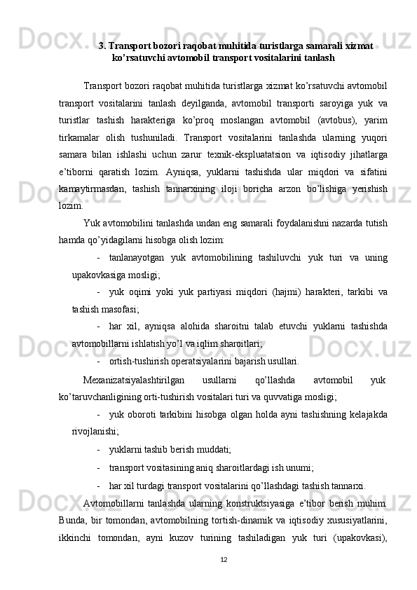 3. Transport bozori raqobat muhitida turistlarga samarali xizmat 
ko’rsatuvchi avtomobil transport vositalarini tanlash 
 
Transport bozori raqobat muhitida turistlarga xizmat ko’rsatuvchi avtomobil
transport   vositalarini   tanlash   deyilganda,   avtomobil   transporti   saroyiga   yuk   va
turistlar   tashish   harakteriga   ko’proq   moslangan   avtomobil   (avtobus),   yarim
tirkamalar   olish   tushuniladi.   Transport   vositalarini   tanlashda   ularning   yuqori
samara   bilan   ishlashi   uchun   zarur   texnik-ekspluatatsion   va   iqtisodiy   jihatlarga
e’tiborni   qaratish   lozim.   Ayniqsa,   yuklarni   tashishda   ular   miqdori   va   sifatini
kamaytirmasdan,   tashish   tannarxining   iloji   boricha   arzon   bo’lishiga   yerishish
lozim. 
Yuk avtomobilini tanlashda undan eng samarali foydalanishni nazarda tutish
hamda qo’yidagilarni hisobga olish lozim: 
- tanlanayotgan   yuk   avtomobilining   tashiluvchi   yuk   turi   va   uning
upakovkasiga mosligi; 
- yuk   oqimi   yoki   yuk   partiyasi   miqdori   (hajmi)   harakteri,   tarkibi   va
tashish masofasi; 
- har   xil,   ayniqsa   alohida   sharoitni   talab   etuvchi   yuklarni   tashishda
avtomobillarni ishlatish yo’l va iqlim sharoitlari; 
- ortish-tushirish operatsiyalarini bajarish usullari. 
Mexanizatsiyalashtirilgan  usullarni  qo’llashda  avtomobil  yuk 
ko’taruvchanligining orti-tushirish vositalari turi va quvvatiga mosligi; 
- yuk   oboroti   tarkibini   hisobga   olgan   holda   ayni   tashishning   kelajakda
rivojlanishi; 
- yuklarni tashib berish muddati; 
- transport vositasining aniq sharoitlardagi ish unumi; 
- har xil turdagi transport vositalarini qo’llashdagi tashish tannarxi. 
Avtomobillarni   tanlashda   ularning   konstruktsiyasiga   e’tibor   berish   muhim.
Bunda,   bir   tomondan,   avtomobilning   tortish-dinamik   va   iqtisodiy   xususiyatlarini,
ikkinchi   tomondan,   ayni   kuzov   turining   tashiladigan   yuk   turi   (upakovkasi),
12   