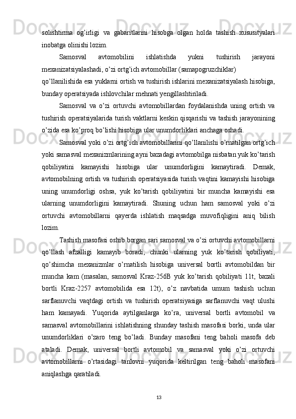 solishtirma   og’irligi   va   gabaritlarini   hisobga   olgan   holda   tashish   xususityalari
inobatga olinishi lozim. 
Samosval   avtomobilini   ishlatishda   yukni   tushirish   jarayoni
mexanizatsiyalashadi, o’zi ortg’ich avtomobillar (samapogruzchiklar) 
qo’llanilishida esa yuklarni ortish va tushirish ishlarini mexanizatsiyalash hisobiga,
bunday operatsiyada ishlovchilar mehnati yengillashtiriladi. 
Samosval   va   o’zi   ortuvchi   avtomobillardan   foydalanishda   uning   ortish   va
tushirish operatsiyalarida turish vaktlarni keskin qisqarishi va tashish jarayonining
o’zida esa ko’proq bo’lishi hisobiga ular unumdorliklari anchaga oshadi. 
Samosval yoki o’zi ortg’ich avtomobillarini qo’llanilishi o’rnatilgan ortg’ich
yoki samasval mexanizmlarining ayni bazadagi avtomobilga nisbatan yuk ko’tarish
qobiliyatini   kamayishi   hisobiga   ular   unumdorligini   kamaytiradi.   Demak,
avtomobilning ortish va tushirish operatsiyasida turish vaqtini kamayishi  hisobiga
uning   unumdorligi   oshsa,   yuk   ko’tarish   qobiliyatini   bir   muncha   kamayishi   esa
ularning   unumdorligini   kamaytiradi.   Shuning   uchun   ham   samosval   yoki   o’zi
ortuvchi   avtomobillarni   qayerda   ishlatish   maqsadga   muvofiqligini   aniq   bilish
lozim. 
Tashish masofasi oshib borgan sari samosval va o’zi ortuvchi avtomobillarni
qo’llash   afzalligi   kamayib   boradi,   chunki   ularning   yuk   ko’tarish   qobiliyati,
qo’shimcha   mexanizmlar   o’rnatilish   hisobiga   universal   bortli   avtomobildan   bir
muncha   kam   (masalan,   samosval   Kraz-256B   yuk   ko’tarish   qobiliyati   11t,   bazali
bortli   Kraz-2257   avtomobilida   esa   12t),   o’z   navbatida   umum   tashish   uchun
sarflanuvchi   vaqtdagi   ortish   va   tushirish   operatsiyasiga   sarflanuvchi   vaqt   ulushi
ham   kamayadi.   Yuqorida   aytilganlarga   ko’ra,   universal   bortli   avtomobil   va
samasval   avtomobillarini   ishlatishning   shunday   tashish   masofasi   borki,   unda   ular
unumdorliklari   o’zaro   teng   bo’ladi.   Bunday   masofani   teng   baholi   masofa   deb
ataladi.   Demak,   universal   bortli   avtomobil   va   samasval   yoki   o’zi   ortuvchi
avtomobillarni   o’rtasidagi   tanlovni   yuqorida   keltirilgan   teng   baholi   masofani
aniqlashga qaratiladi. 
 
13   