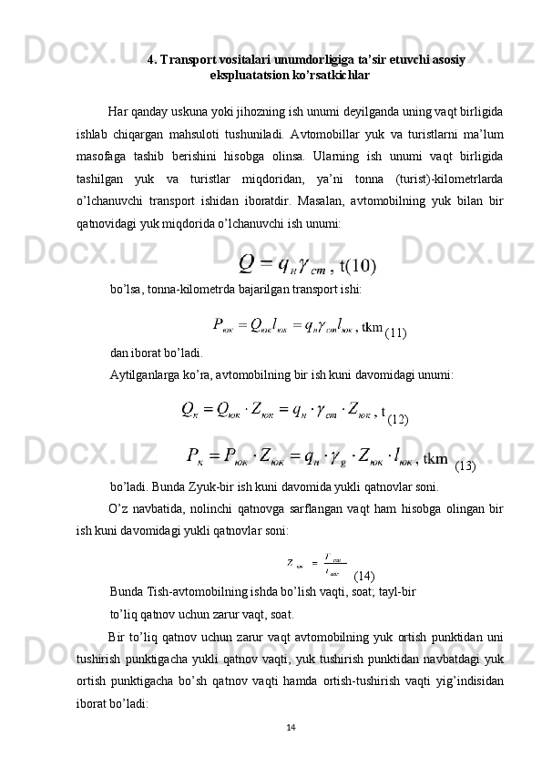 4. Transport vositalari unumdorligiga ta’sir etuvchi asosiy 
ekspluatatsion ko’rsatkichlar 
 
Har qanday uskuna yoki jihozning ish unumi deyilganda uning vaqt birligida
ishlab   chiqargan   mahsuloti   tushuniladi.   Avtomobillar   yuk   va   turistlarni   ma’lum
masofaga   tashib   berishini   hisobga   olinsa.   Ularning   ish   unumi   vaqt   birligida
tashilgan   yuk   va   turistlar   miqdoridan,   ya’ni   tonna   (turist)-kilometrlarda
o’lchanuvchi   transport   ishidan   iboratdir.   Masalan,   avtomobilning   yuk   bilan   bir
qatnovidagi yuk miqdorida o’lchanuvchi ish unumi: 
 
bo’lsa, tonna-kilometrda bajarilgan transport ishi: 
 (11) 
dan iborat bo’ladi. 
Aytilganlarga ko’ra, avtomobilning bir ish kuni davomidagi unumi: 
(12)
 (13) 
bo’ladi. Bunda Zyuk-bir ish kuni davomida yukli qatnovlar soni. 
O’z   navbatida,   nolinchi   qatnovga   sarflangan   vaqt   ham   hisobga   olingan   bir
ish kuni davomidagi yukli qatnovlar soni: 
 (14) 
Bunda Tish-avtomobilning ishda bo’lish vaqti, soat; tayl-bir
to’liq qatnov uchun zarur vaqt, soat. 
Bir   to’liq   qatnov   uchun   zarur   vaqt   avtomobilning   yuk   ortish   punktidan   uni
tushirish   punktigacha   yukli   qatnov   vaqti,   yuk   tushirish   punktidan   navbatdagi   yuk
ortish   punktigacha   bo’sh   qatnov   vaqti   hamda   ortish-tushirish   vaqti   yig’indisidan
iborat bo’ladi: 
14   