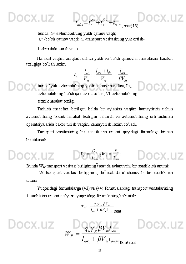 , soat(15) 
bunda:  t
х юк  
-avtomobilning yukli qatnov vaqti; 
  t
х б . к  
-bo’sh qatnov vaqti;  t
о
т   -transport vositasining yuk ortish-
tushirishda turish vaqti. 
Harakat vaqtini aniqlash uchun yukli va bo’sh qatnovlar masofasini  harakat
tezligiga bo’lish lozim: 
bunda lyuk-avtomobilning yukli qatnov masofasi; lb
.k -
avtomobilning bo’sh qatnov masofasi; Vt-avtomobilning 
texnik harakat tezligi. 
Tashish   masofasi   berilgan   holda   bir   aylanish   vaqtini   kamaytirish   uchun
avtomobilning   texnik   harakat   tezligini   oshirish   va   avtomobilning   orti-tushirish
operatsiyalarida bekor turish vaqtini kamaytirish lozim bo’ladi. 
Transport   vositasining   bir   soatlik   ish   unumi   quyidagi   formulaga   binoan
hisoblanadi: 
Bunda W
Q -transport vositasi birligining t soat da aylanuvchi bir soatlik ish unumi; 
  W
r -transport   vositasi   birligining   tkm soat   da   o’lchanuvchi   bir   soatlik   ish
unumi. 
Yuqoridagi formulalarga (43) va (44) formulalardagi transport vositalarining
1 kunlik ish unumi qo’yilsa, yuqoridagi formulaning ko’rinishi: 
soat
tkm /  soat
15   