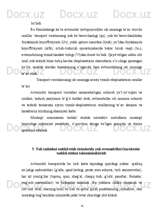 bo’ladi. 
Bu formulalarga ko’ra avtomobil (avtopoyezd)lar ish unumiga ta’sir etuvchi
omillar:   transport   vositasining   yuk   ko’taruvchanligi   (qn),   yuk   ko’taruvchanlikdan
foydalanish koyeffitsiyenti (Uv), yukli qatnov masofasi (lyuk), yo’ldan foydalanish
koyeffitsiyenti   (alfa),   ortish-tushirish   operatsiyalarida   bekor   turish   vaqti   (to
-t ),
avtomobilning texnik harakat tezligi (Vt)dan iborat bo’ladi. Qayd etilgan ushbu olti
omil yuk tashish bilan boliq barcha ekspluatatsion sharoitlarni o’z ichiga qamragan
bo’lib,   amalda   ulardan   birortasining   o’zgarishi   ham   avtomobilning   ish   unumiga
ta’sir etadi. 
Transport vositalarining ish unumiga asosiy texnik-ekspluatatsion omillar 
ta’siri 
Avtomobil   transporti   vositalari   samaradorligini   oshirish   yo’l-yo’riqlari   va
usullari,   tashish   jarayonini   to’g’ri   tashkil   etish,   avtomobillar   ish   unumini   oshirish
va   tashish   tannarxini   ayrim   texnik-ekspluatatsion   omillarning   ta’sir   darajasi   va
harakterini bilishning ahamiyati katta. 
Mustaqil   munozarani   tashkil   etishda   interaktiv   metodlarni   mustaqil
bajarishga   imkoniyat   yaratilishi,   o’quvchini   darsga   bo’lgan   qiziqishi   va   dunyo
qarashini oshiradi. 
 
5. Yuk tashishni tashkil etish tizimlarida yuk avtomobillari harakatini 
tashkil etishni takominlashtirish 
 
Avtomobil   transportida   bir   turli   katta   hajmdagi   quyidagi   yuklar:   qishloq
xo’jaligi mahsulotlari (g’alla, qand lavlagi, paxta xom ashyosi, turli sayuzavotlar),
har   xil   yonilg’ilar   (tuproq,   qum,   shag’al,   chaqiq   tosh,   g’isht,   panellar,   fermalar,
yog’och   materiallari)   va   boshqalar   tashiladi.   Bu   yuklarni   ishlab   chiqarish   va
iste’mol etish, ularning hosil bo’lish va qabul qilish punktlarining joylashuvi, ular
orasidagi bog’lanishlar nihoyatda jadal tovar oborotiga olib keladi. 
16   