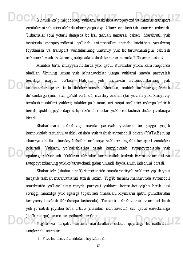 Bir turli ko’p miqdordagi yuklarni tashishda avtopoyezd va maxsus transport
vositalarini ishlatish alohida ahamiyatga ega. Ularni qo’llash ish unumini oshiradi.
Tirkamalar   soni   yetarli   darajada   bo’lsa,   tashish   samarasi   oshadi.   Marshrutli   yuk
tashishda   avtopoyezdlarni   qo’llash   avtomobillar   tortish   kuchidan   yaxshiroq
foydlanish   va   transport   vositalarining   umumiy   yuk   ko’taruvchanligini   oshirish
imkonini beradi. Bularning natijasida tashish tannarxi kamida 20% arzonlashadi. 
Amalda   ba’zi   muayyan   hollarda   yuk   qabul   etuvchilar   yukni   kam   miqdorda
oladilar.   Shuning   uchun   yuk   jo’natuvchilar   ularga   yuklarni   mayda   partiyalab
berishga   majbur   bo’ladi.   Natijada   yuk   tashuvchi   avtomobillarning   yuk
ko’taruvchanligidan   to’la   fodalanilmaydi.   Masalan,   maktab   bufetlariga,   kichik
do’konlarga   (non,   sut,   go’sht   va   h.k.),   maishiy   xizmat   (kir   yuvish   yoki   kimyoviy
tozalash   punktlari   yuklari)   talablariga   binoan,   ozi-ovqat   mollarini   uylarga   keltirib
berish, qishloq joylardagi xalq iste’moli mollari yuklarini tashish shular jumlasiga
kiradi. 
Shaharlararo   tashishdagi   mayda   partiyali   yuklarni   bir   joyga   yig’ib
komplektlab tashishni tashkil etishda yuk tashish avtomobili bekati (YuTAB) ning
ahamiyati   katta   .   bunday   bekatlar   omboriga   yuklarni   tegishli   transport   vositalari
keltiradi.   Yuklarni   yo’nalishlariga   qarab   komplektlab,   avtopoyezdlarda   yuk
egalariga   jo’natiladi.   Yuklarni   oldindan   komplektlab   tashish   tizimi   avtomobil   va
avtopoyezdlarning yuk ko’taruvchanligidan unumli foydalanish imkonini beradi. 
Shahar ichi (shahar atrofi) sharoitlarida mayda partiyali yuklarni yig’ib yoki
tarqatib  tashish  marshrutlarini   tuzish  lozim.  Yig’ib  tashish   marshrutida  avtomobil
marshrutda   yo’l-yo’lakay   mayda   partiyali   yuklarni   ketma-ket   yig’ib   borib,   uni
so’nggi   manzilga   yuk   egasiga   topshiradi   (masalan,   kiymlarni   qabul   punktlaridan
kimyoviy   tozalash   fabrikasiga   tashishda).   Tarqatib   tashishda   esa   avtomobil   bosh
yuk   jo’natish   joyidan   to’la   ortilib   (masalan,   non   zavodi),   uni   qabul   etuvchilarga
(do’konlarga) ketma-ket yetkazib beriladi. 
Yig’ib   va   tarqatib   tashish   marshrutlari   uchun   quyidagi   ko’rsatkichlar
aniqlanishi mumkin: 
1. Yuk ko’taruvchanlikdan foydalanish: 
17   