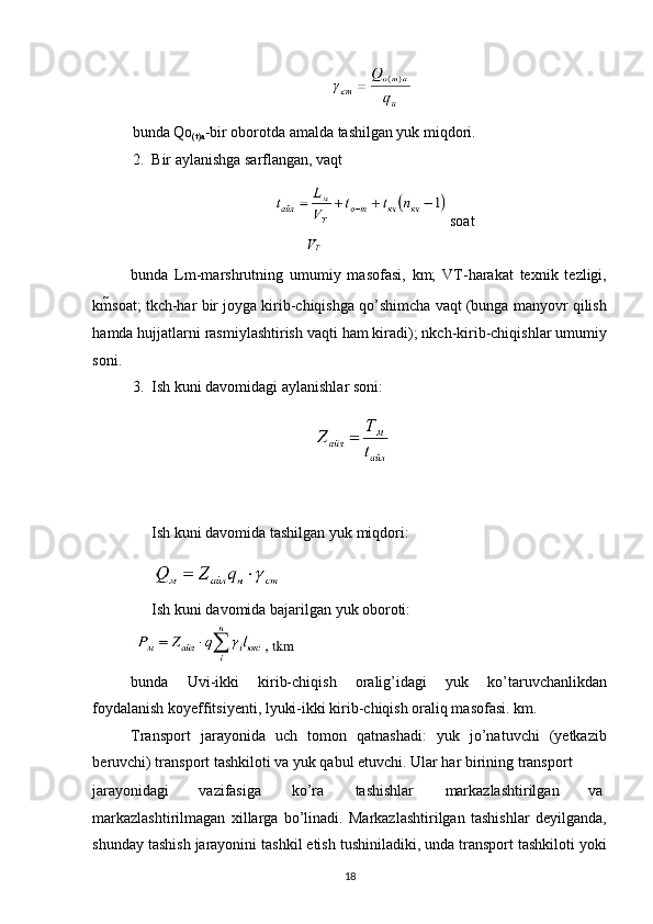 bunda Qo
(t)a -bir oborotda amalda tashilgan yuk miqdori. 
2. Bir aylanishga sarflangan, vaqt 
 soat 
V
Т
bunda   Lm-marshrutning   umumiy   masofasi,   km;   VT-harakat   texnik   tezligi,
km soat; tkch-har bir joyga kirib-chiqishga qo’shimcha vaqt (bunga manyovr qilish
hamda hujjatlarni rasmiylashtirish vaqti ham kiradi); nkch-kirib-chiqishlar umumiy
soni. 
3. Ish kuni davomidagi aylanishlar soni: 
Ish kuni davomida tashilgan yuk miqdori: 
Ish kuni davomida bajarilgan yuk oboroti: 
 
bunda   Uvi-ikki   kirib-chiqish   oralig’idagi   yuk   ko’taruvchanlikdan
foydalanish koyeffitsiyenti, lyuki-ikki kirib-chiqish oraliq masofasi. km. 
Transport   jarayonida   uch   tomon   qatnashadi:   yuk   jo’natuvchi   (yetkazib
beruvchi) transport tashkiloti va yuk qabul etuvchi. Ular har birining transport 
jarayonidagi  vazifasiga  ko’ra  tashishlar  markazlashtirilgan  va 
markazlashtirilmagan   xillarga   bo’linadi.   Markazlashtirilgan   tashishlar   deyilganda,
shunday tashish jarayonini tashkil etish tushiniladiki, unda transport tashkiloti yoki
18   