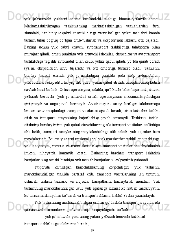 yuk   jo’natuvchi   yuklarni   barcha   iste’molchi   talabiga   binoan   yetkazib   beradi.
Markazlashtirilmagan   tashishlarning   markazlashtirilgan   tashishlardan   farqi
shundaki,   har   bir   yuk   qabul   etuvchi   o’ziga   zarur   bo’lgan   yukni   tashishni   hamda
tashish  bilan bog’liq bo’lgan ortib-tushirish va ekspeditsion  ishlarni  o’zi  bajaradi.
Buning   uchun   yuk   qabul   etuvchi   avtotransport   tashkilotiga   talabnoma   bilan
murojaat qiladi, ortish punktiga yuk ortuvchi ishchilar, ekspeditor va avtotransport
tashkilotiga tegishli avtomobil bilan kelib, yukni qabul qiladi, yo’lda qarab boradi
(ya’ni,   ekspeditsion   ishni   bajaradi)   va   o’z   omboriga   tushirib   oladi.   Tashishni
bunday   tashkil   etishda   yuk   jo’natiladigan   punktda   juda   ko’p   avtomobillar,
yuklovchilar, ekspeditorlar yig’ilib qolib, yukni qabul etishda uzoqdan-uzoq kutish
navbati hosil bo’ladi. Ortish operatsiyasi, odatda, qo’l kuchi bilan bajariladi, chunki
yetkazib   beruvchi   (yuk   jo’natuvchi)   ortish   operatsiyasini   mexanizatsiyalashgan
qiziqmaydi   va   unga   javob   bermaydi.   Avtotransport   saroyi   berilgan   talabnomaga
binoan zarur  miqdordagi  transport   vositasini   ajratib beradi, lekin  tashishni  tashkil
etish   va   transport   jarayonining   bajarilishiga   javob   bermaydi.   Tashishni   tashkil
etishning bunday tizimi yuk qabul etuvchilarning o’z transport vositalari bo’lishiga
olib   kelib,   transport   saroylarining   maydalashishiga   olib   keladi,   yuk   oqimlari   ham
maydalashadi. Bu esa yuklarni ratsional (oqilona) marshrutlar tashkil etib tashishga
yo’l   qo’ymaydi,  maxsus  va  maxsuslashtirilgan   transport   vositalaridan  foydalanish
imkoni   nihoyatda   kamayib   ketadi.   Bularning   barchasi   transport   ishlatish
harajatlarining ortishi hisobiga yuk tashish harajatlarini ko’paytirib yuboradi. 
Yuqorida   keltirilgan   kamchiliklarning   ko’pchiligini   yuk   tashishni
markazlashtirilgan   usulida   bartaraf   etib,   transport   vositalarining   ish   unumini
oshirish,   tashish   tannarxi   va   mijozlar   harajatlarini   kamaytirish   mumkin.   Yuk
tashishning   markazlashtirilgan   usuli  yuk  egalariga  xizmat  ko’rsatish  madaniyatini
ko’tarish madaniyatini ko’tarish va transport ishlarini tashkil etishni yaxshilaydi. 
Yuk tashishning markazlashtirilgan usulini qo’llashda transport jarayonlarida
qatnashuvchi tomonlarning o’zaro aloqalari quyidagicha bo’ladi: 
- yuk jo’natuvchi yoki uning yukini yetkazib beruvchi tashkilot 
transport tashkilotiga talabnoma beradi; 
19   