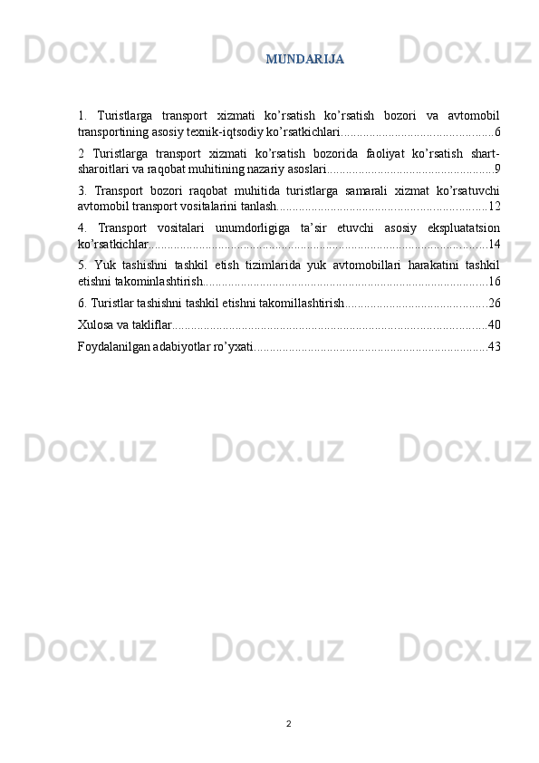 MUNDARIJA 
 
1.   Turistlarga   transport   xizmati   ko’rsatish   ko’rsatish   bozori   va   avtomobil
transportining asosiy texnik-iqtsodiy ko’rsatkichlari ................................................ 6
2   Turistlarga   transport   xizmati   ko’rsatish   bozorida   faoliyat   ko’rsatish   shart-
sharoitlari va raqobat muhitining nazariy asoslari ..................................................... 9
3.   Transport   bozori   raqobat   muhitida   turistlarga   samarali   xizmat   ko’rsatuvchi
avtomobil transport vositalarini tanlash .................................................................. 12
4.   Transport   vositalari   unumdorligiga   ta’sir   etuvchi   asosiy   ekspluatatsion
ko’rsatkichlar ........................................................................................................... 14
5.   Yuk   tashishni   tashkil   etish   tizimlarida   yuk   avtomobillari   harakatini   tashkil
etishni takominlashtirish .......................................................................................... 16
6. Turistlar tashishni tashkil etishni takomillashtirish ............................................. 26
Xulosa va takliflar ................................................................................................... 40
Foydalanilgan adabiyotlar ro’yxati .......................................................................... 43
2   