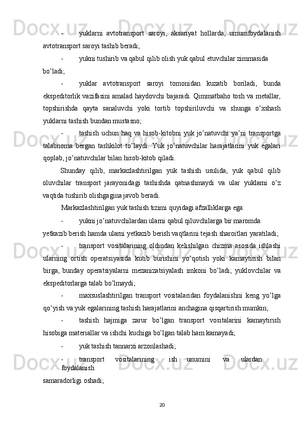 - yuklarni   avtotransport   saroyi,   aksariyat   hollarda,   umumfoydalanish
avtotransport saroyi tashib beradi; 
- yukni tushirib va qabul qilib olish yuk qabul etuvchilar zimmasida 
bo’ladi; 
- yuklar   avtotransport   saroyi   tomonidan   kuzatib   boriladi,   bunda
ekspeditorlik vazifasini amalad haydovchi bajaradi. Qimmatbaho tosh va metallar,
topshirishda   qayta   sanaluvchi   yoki   tortib   topshiriluvchi   va   shunga   o’xshash
yuklarni tashish bundan mustasno; 
- tashish  uchun  haq  va hisob-kitobni   yuk jo’natuvchi  ya’ni  transportga
talabnoma   bergan   tashkilot   to’laydi.   Yuk   jo’natuvchilar   harajatlarini   yuk   egalari
qoplab, jo’natuvchilar bilan hisob-kitob qiladi. 
Shunday   qilib,   markazlashtirilgan   yuk   tashish   usulida,   yuk   qabul   qilib
oluvchilar   transport   jarayonidagi   tashishda   qatnashmaydi   va   ular   yuklarni   o’z
vaqtida tushirib olishgagina javob beradi. 
Markazlashtirilgan yuk tashish tizimi quyidagi afzalliklarga ega: 
- yukni jo’natuvchilardan ularni qabul qiluvchilarga bir maromda 
yetkazib berish hamda ularni yetkazib berish vaqtlarini tejash sharoitlari yaratiladi; 
- transport   vositalarining   oldindan   kelishilgan   chizma   asosida   ishlashi
ularning   ortish   operatsiyasida   kutib   burishini   yo’qotish   yoki   kamaytirish   bilan
birga,   bunday   operatsiyalarni   mezanizatsiyalash   imkoni   bo’ladi;   yuklovchilar   va
ekspeditorlarga talab bo’lmaydi; 
- maxsuslashtirilgan   transport   vositalaridan   foydalanishni   keng   yo’lga
qo’yish va yuk egalarining tashish harajatlarini anchagina qisqartirish mumkin; 
- tashish   hajmiga   zarur   bo’lgan   transport   vositalarini   kamaytirish
hisobiga materiallar va ishchi kuchiga bo’lgan talab ham kamayadi; 
- yuk tashish tannarxi arzonlashadi; 
- transport  vositalarining  ish  unumini  va  ulardan  
foydalanish 
samaradorligi oshadi; 
20   