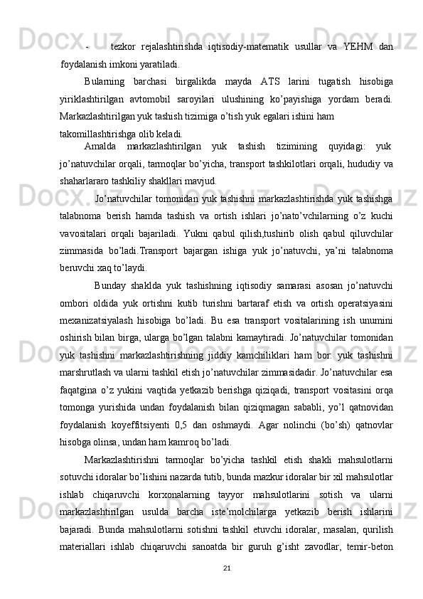 - tezkor   rejalashtirishda   iqtisodiy-matematik   usullar   va   YEHM   dan
foydalanish imkoni yaratiladi. 
Bularning   barchasi   birgalikda   mayda   ATS   larini   tugatish   hisobiga
yiriklashtirilgan   avtomobil   saroyilari   ulushining   ko’payishiga   yordam   beradi.
Markazlashtirilgan yuk tashish tizimiga o’tish yuk egalari ishini ham 
takomillashtirishga olib keladi. 
Amalda  markazlashtirilgan  yuk  tashish  tizimining  quyidagi:  yuk 
jo’natuvchilar orqali, tarmoqlar bo’yicha, transport tashkilotlari orqali, hududiy va
shaharlararo tashkiliy shakllari mavjud.  
     Jo’natuvchilar  tomonidan  yuk tashishni  markazlashtirishda  yuk tashishga
talabnoma   berish   hamda   tashish   va   ortish   ishlari   jo’nato’vchilarning   o’z   kuchi
vavositalari   orqali   bajariladi.   Yukni   qabul   qilish,tushirib   olish   qabul   qiluvchilar
zimmasida   bo’ladi.Transport   bajargan   ishiga   yuk   jo’natuvchi,   ya’ni   talabnoma
beruvchi xaq to’laydi.  
    Bunday   shaklda   yuk   tashishning   iqtisodiy   samarasi   asosan   jo’natuvchi
ombori   oldida   yuk   ortishni   kutib   turishni   bartaraf   etish   va   ortish   operatsiyasini
mexanizatsiyalash   hisobiga   bo’ladi.   Bu   esa   transport   vositalarining   ish   unumini
oshirish bilan birga, ularga bo’lgan talabni kamaytiradi. Jo’natuvchilar tomonidan
yuk   tashishni   markazlashtirishning   jiddiy   kamchiliklari   ham   bor:   yuk   tashishni
marshrutlash va ularni tashkil etish jo’natuvchilar zimmasidadir. Jo’natuvchilar esa
faqatgina   o’z   yukini   vaqtida   yetkazib   berishga   qiziqadi,   transport   vositasini   orqa
tomonga   yurishida   undan   foydalanish   bilan   qiziqmagan   sababli,   yo’l   qatnovidan
foydalanish   koyeffitsiyenti   0,5   dan   oshmaydi.   Agar   nolinchi   (bo’sh)   qatnovlar
hisobga olinsa, undan ham kamroq bo’ladi. 
Markazlashtirishni   tarmoqlar   bo’yicha   tashkil   etish   shakli   mahsulotlarni
sotuvchi idoralar bo’lishini nazarda tutib, bunda mazkur idoralar bir xil mahsulotlar
ishlab   chiqaruvchi   korxonalarning   tayyor   mahsulotlarini   sotish   va   ularni
markazlashtirilgan   usulda   barcha   iste’molchilarga   yetkazib   berish   ishlarini
bajaradi.   Bunda   mahsulotlarni   sotishni   tashkil   etuvchi   idoralar,   masalan,   qurilish
materiallari   ishlab   chiqaruvchi   sanoatda   bir   guruh   g’isht   zavodlar,   temir-beton
21   