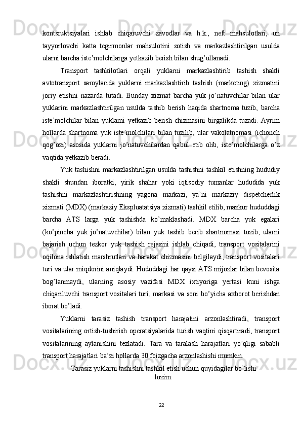 kontsruktsiyalari   ishlab   chiqaruvchi   zavodlar   va   h.k.,   neft   mahsulotlari,   un
tayyorlovchi   katta   tegirmonlar   mahsulotini   sotish   va   markazlashtirilgan   usulda
ularni barcha iste’molchilarga yetkazib berish bilan shug’ullanadi. 
Transport   tashkilotlari   orqali   yuklarni   markazlashtirib   tashish   shakli
avtotransport   saroylarida   yuklarni   markazlashtirib   tashish   (marketing)   xizmatini
joriy   etishni   nazarda   tutadi.   Bunday   xizmat   barcha   yuk   jo’natuvchilar   bilan   ular
yuklarini   markazlashtirilgan   usulda   tashib   berish   haqida   shartnoma   tuzib,   barcha
iste’molchilar   bilan   yuklarni   yetkazib   berish   chizmasini   birgalikda   tuzadi.   Ayrim
hollarda   shartnoma   yuk   iste’molchilari   bilan   tuzilib,   ular   vakolatnomasi   (ichonch
qog’ozi)   asosida   yuklarni   jo’natuvchilardan   qabul   etib   olib,   iste’molchilarga   o’z
vaqtida yetkazib beradi. 
Yuk  tashishni   markazlashtirilgan   usulda  tashishni  tashkil   etishning  hududiy
shakli   shundan   iboratki,   yirik   shahar   yoki   iqtisodiy   tumanlar   hududida   yuk
tashishni   markazlashtirishning   yagona   markazi,   ya’ni   markaziy   dispetcherlik
xizmati (MDX) (markaziy Ekspluatatsiya xizmati) tashkil etilib, mazkur hududdagi
barcha   ATS   larga   yuk   tashishda   ko’maklashadi.   MDX   barcha   yuk   egalari
(ko’pincha   yuk   jo’natuvchilar)   bilan   yuk   tashib   berib   shartnomasi   tuzib,   ularni
bajarish   uchun   tezkor   yuk   tashish   rejasini   ishlab   chiqadi,   transport   vositalarini
oqilona ishlatish marshrutlari va harakat chizmasini belgilaydi, transport vositalari
turi va ular miqdorini aniqlaydi. Hududdagi har qaysi ATS mijozlar bilan bevosita
bog’lanmaydi,   ularning   asosiy   vazifasi   MDX   ixtiyoriga   yertasi   kuni   ishga
chiqariluvchi  transport  vositalari  turi, markasi  va soni  bo’yicha axborot  berishdan
iborat bo’ladi. 
Yuklarni   tarasiz   tashish   transport   harajatini   arzonlashtiradi,   transport
vositalarining  ortish-tushirish   operatsiyalarida   turish   vaqtini   qisqartiradi,  transport
vositalarining   aylanishini   tezlatadi.   Tara   va   taralash   harajatlari   yo’qligi   sababli
transport harajatlari ba’zi hollarda 30 foizgacha arzonlashishi mumkin. 
Tarasiz yuklarni tashishni tashkil etish uchun quyidagilar bo’lishi
lozim: 
22   