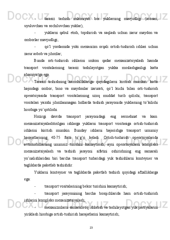 - tarasiz   tashish   imkoniyati   bor   yuklarning   mavjudligi   (asosan,
uyuluvchan va sochiluvchan yuklar); 
- yuklarni   qabul   etish,   topshirish   va   saqlash   uchun   zarur   maydon   va
omborlar mavjudligi; 
- qo’l   yordamida   yoki   mexanizm   orqali   ortish-tushirish   ishlari   uchun
zarur asbob va jihozlar; 
Bunda   orti-tushirish   ishlarini   imkon   qadar   mexanizatsiyalash   hamda
transport   vositalarining   tarasiz   tashilayotgan   yukka   moslashganligi   katta
ahamiyatga ega. 
Tarasiz   tashishning   kamchiliklariga   quyidagilarni   kiritish   mumkin:   katta
hajmdagi   ombor,   bino   va   maydonlar   zarurati;   qo’l   kuchi   bilan   orti-tushirish
operatsiyasida   transport   vositalarining   uzoq   muddat   turib   qolishi;   transport
vositalari   yaxshi   jihozlanmagan   hollarda   tashish   jarayonida   yuklarning   to’kilishi
hisobiga yo’qotilishi. 
Hozirgi  davrda  transport  jarayonidagi  eng  sermehnat  va  kam 
mexanizatsiyalashtirilgan   ishlarga   yuklarni   transport   vositasiga   ortish-tushirish
ishlarini   kiritish   mumkin.   Bunday   ishlarni   bajarishga   transport   umumiy
harajatlarining   40-75   foizi   to’g’ri   keladi.   Ortish-tushirish   operatsiyalarida
avtomobillarning   unumsiz   turishini   kamaytirish,   ayni   operatsiyalarni   kompleks
mexanizatsiyalash   va   tashish   jarayoni   sifatini   oshirishning   eng   samarali
yo’nalishlaridan   biri   barcha   transport   turlaridagi   yuk   tashishlarni   konteyner   va
tagliklarda paketlab tashishdir. 
Yuklarni   konteyner   va   tagliklarda   paketlab   tashish   quyidagi   afzalliklarga
ega: 
- transport vositalarining bekor turishini kamaytirish; 
- transport   jarayonining   barcha   bosqichlarida   ham   ortish-tushirish
ishlarini kompleks mexanizatsiyalash; 
- mexanizmlarni samaraliroq ishlatish va tashilayotgan yuk partiyalarini
yiriklash hisobiga ortish-tushirish harajatlarini kamaytirish; 
23   