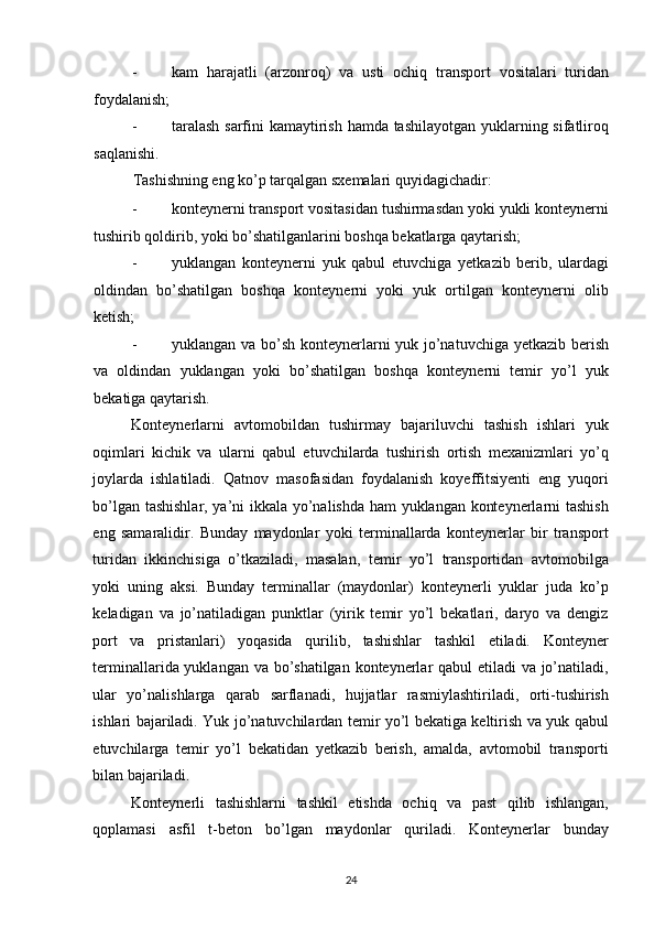 - kam   harajatli   (arzonroq)   va   usti   ochiq   transport   vositalari   turidan
foydalanish; 
- taralash  sarfini kamaytirish hamda tashilayotgan yuklarning sifatliroq
saqlanishi. 
Tashishning eng ko’p tarqalgan sxemalari quyidagichadir: 
- konteynerni transport vositasidan tushirmasdan yoki yukli konteynerni
tushirib qoldirib, yoki bo’shatilganlarini boshqa bekatlarga qaytarish; 
- yuklangan   konteynerni   yuk   qabul   etuvchiga   yetkazib   berib,   ulardagi
oldindan   bo’shatilgan   boshqa   konteynerni   yoki   yuk   ortilgan   konteynerni   olib
ketish; 
- yuklangan va bo’sh konteynerlarni yuk jo’natuvchiga yetkazib berish
va   oldindan   yuklangan   yoki   bo’shatilgan   boshqa   konteynerni   temir   yo’l   yuk
bekatiga qaytarish. 
Konteynerlarni   avtomobildan   tushirmay   bajariluvchi   tashish   ishlari   yuk
oqimlari   kichik   va   ularni   qabul   etuvchilarda   tushirish   ortish   mexanizmlari   yo’q
joylarda   ishlatiladi.   Qatnov   masofasidan   foydalanish   koyeffitsiyenti   eng   yuqori
bo’lgan tashishlar, ya’ni ikkala yo’nalishda ham yuklangan konteynerlarni tashish
eng   samaralidir.   Bunday   maydonlar   yoki   terminallarda   konteynerlar   bir   transport
turidan   ikkinchisiga   o’tkaziladi,   masalan,   temir   yo’l   transportidan   avtomobilga
yoki   uning   aksi.   Bunday   terminallar   (maydonlar)   konteynerli   yuklar   juda   ko’p
keladigan   va   jo’natiladigan   punktlar   (yirik   temir   yo’l   bekatlari,   daryo   va   dengiz
port   va   pristanlari)   yoqasida   qurilib,   tashishlar   tashkil   etiladi.   Konteyner
terminallarida yuklangan va bo’shatilgan konteynerlar  qabul  etiladi  va jo’natiladi,
ular   yo’nalishlarga   qarab   sarflanadi,   hujjatlar   rasmiylashtiriladi,   orti-tushirish
ishlari bajariladi. Yuk jo’natuvchilardan temir yo’l bekatiga keltirish va yuk qabul
etuvchilarga   temir   yo’l   bekatidan   yetkazib   berish,   amalda,   avtomobil   transporti
bilan bajariladi. 
Konteynerli   tashishlarni   tashkil   etishda   ochiq   va   past   qilib   ishlangan,
qoplamasi   asfil   t-beton   bo’lgan   maydonlar   quriladi.   Konteynerlar   bunday
24