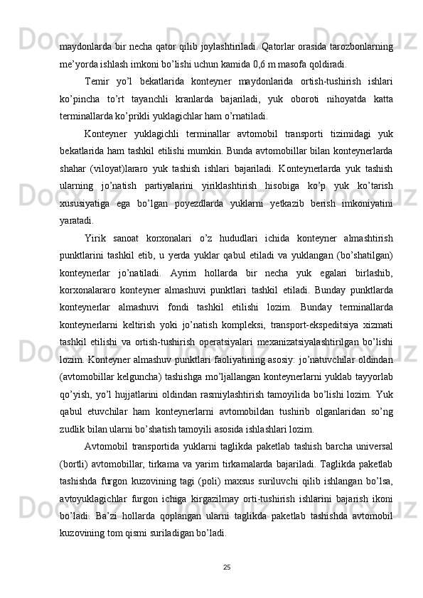 maydonlarda bir necha qator qilib joylashtiriladi. Qatorlar orasida tarozbonlarning
me’yorda ishlash imkoni bo’lishi uchun kamida 0,6 m masofa qoldiradi. 
Temir   yo’l   bekatlarida   konteyner   maydonlarida   ortish-tushirish   ishlari
ko’pincha   to’rt   tayanchli   kranlarda   bajariladi,   yuk   oboroti   nihoyatda   katta
terminallarda ko’prikli yuklagichlar ham o’rnatiladi. 
Konteyner   yuklagichli   terminallar   avtomobil   transporti   tizimidagi   yuk
bekatlarida ham tashkil etilishi mumkin. Bunda avtomobillar bilan konteynerlarda
shahar   (viloyat)lararo   yuk   tashish   ishlari   bajariladi.   Konteynerlarda   yuk   tashish
ularning   jo’natish   partiyalarini   yiriklashtirish   hisobiga   ko’p   yuk   ko’tarish
xususiyatiga   ega   bo’lgan   poyezdlarda   yuklarni   yetkazib   berish   imkoniyatini
yaratadi. 
Yirik   sanoat   korxonalari   o’z   hududlari   ichida   konteyner   almashtirish
punktlarini   tashkil   etib,   u   yerda   yuklar   qabul   etiladi   va   yuklangan   (bo’shatilgan)
konteynerlar   jo’natiladi.   Ayrim   hollarda   bir   necha   yuk   egalari   birlashib,
korxonalararo   konteyner   almashuvi   punktlari   tashkil   etiladi.   Bunday   punktlarda
konteynerlar   almashuvi   fondi   tashkil   etilishi   lozim.   Bunday   terminallarda
konteynerlarni   keltirish   yoki   jo’natish   kompleksi,   transport-ekspeditsiya   xizmati
tashkil   etilishi   va   ortish-tushirish   operatsiyalari   mexanizatsiyalashtirilgan   bo’lishi
lozim. Konteyner almashuv punktlari faoliyatining asosiy:  jo’natuvchilar oldindan
(avtomobillar kelguncha) tashishga mo’ljallangan konteynerlarni yuklab tayyorlab
qo’yish, yo’l hujjatlarini oldindan rasmiylashtirish  tamoyilida bo’lishi lozim. Yuk
qabul   etuvchilar   ham   konteynerlarni   avtomobildan   tushirib   olganlaridan   so’ng
zudlik bilan ularni bo’shatish tamoyili asosida ishlashlari lozim. 
Avtomobil   transportida   yuklarni   taglikda   paketlab   tashish   barcha   universal
(bortli)   avtomobillar,   tirkama   va   yarim   tirkamalarda   bajariladi.   Taglikda   paketlab
tashishda   furgon   kuzovining   tagi   (poli)   maxsus   suriluvchi   qilib   ishlangan   bo’lsa,
avtoyuklagichlar   furgon   ichiga   kirgazilmay   orti-tushirish   ishlarini   bajarish   ikoni
bo’ladi.   Ba’zi   hollarda   qoplangan   ularni   taglikda   paketlab   tashishda   avtomobil
kuzovining tom qismi suriladigan bo’ladi. 
25   