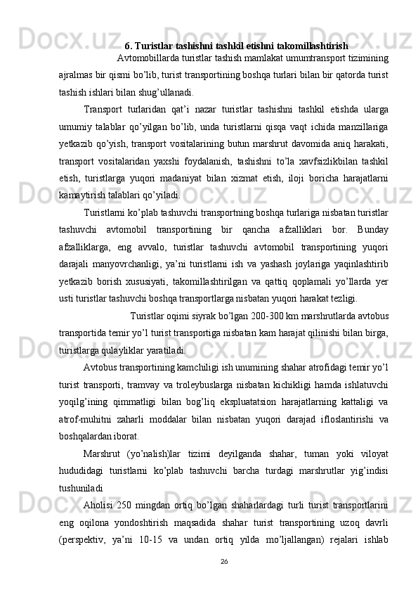 6. Turistlar tashishni tashkil etishni takomillashtirish  
Avtomobillarda turistlar tashish mamlakat umumtransport tizimining 
ajralmas bir qismi bo’lib, turist transportining boshqa turlari bilan bir qatorda turist
tashish ishlari bilan shug’ullanadi. 
Transport   turlaridan   qat’i   nazar   turistlar   tashishni   tashkil   etishda   ularga
umumiy   talablar   qo’yilgan   bo’lib,   unda   turistlarni   qisqa   vaqt   ichida   manzillariga
yetkazib  qo’yish,  transport  vositalarining  butun marshrut  davomida  aniq  harakati,
transport   vositalaridan   yaxshi   foydalanish,   tashishni   to’la   xavfsizlikbilan   tashkil
etish,   turistlarga   yuqori   madaniyat   bilan   xizmat   etish,   iloji   boricha   harajatlarni
kamaytirish talablari qo’yiladi. 
Turistlarni ko’plab tashuvchi transportning boshqa turlariga nisbatan turistlar
tashuvchi   avtomobil   transportining   bir   qancha   afzalliklari   bor.   Bunday
afzalliklarga,   eng   avvalo,   turistlar   tashuvchi   avtomobil   transportining   yuqori
darajali   manyovrchanligi,   ya’ni   turistlarni   ish   va   yashash   joylariga   yaqinlashtirib
yetkazib   borish   xususiyati,   takomillashtirilgan   va   qattiq   qoplamali   yo’llarda   yer
usti turistlar tashuvchi boshqa transportlarga nisbatan yuqori harakat tezligi. 
Turistlar oqimi siyrak bo’lgan 200-300 km marshrutlarda avtobus 
transportida temir yo’l turist transportiga nisbatan kam harajat qilinishi bilan birga,
turistlarga qulayliklar yaratiladi. 
Avtobus transportining kamchiligi ish unumining shahar atrofidagi temir yo’l
turist   transporti,   tramvay   va   troleybuslarga   nisbatan   kichikligi   hamda   ishlatuvchi
yoqilg’ining   qimmatligi   bilan   bog’liq   ekspluatatsion   harajatlarning   kattaligi   va
atrof-muhitni   zaharli   moddalar   bilan   nisbatan   yuqori   darajad   ifloslantirishi   va
boshqalardan iborat. 
Marshrut   (yo’nalish)lar   tizimi   deyilganda   shahar,   tuman   yoki   viloyat
hududidagi   turistlarni   ko’plab   tashuvchi   barcha   turdagi   marshrutlar   yig’indisi
tushuniladi 
Aholisi   250   mingdan   ortiq   bo’lgan   shaharlardagi   turli   turist   transportlarini
eng   oqilona   yondoshtirish   maqsadida   shahar   turist   transportining   uzoq   davrli
(perspektiv,   ya’ni   10-15   va   undan   ortiq   yilda   mo’ljallangan)   rejalari   ishlab
26   