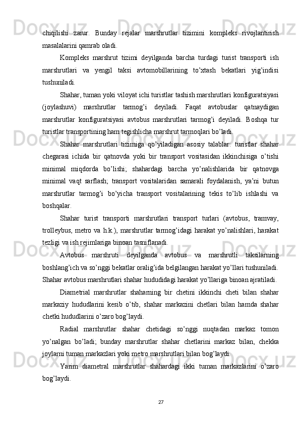 chiqilishi   zarur.   Bunday   rejalar   marshrutlar   tizimini   kompleks   rivojlantirish
masalalarini qamrab oladi. 
Kompleks   marshrut   tizimi   deyilganda   barcha   turdagi   turist   transporti   ish
marshrutlari   va   yengil   taksi   avtomobillarining   to’xtash   bekatlari   yig’indisi
tushuniladi. 
Shahar, tuman yoki viloyat ichi turistlar tashish marshrutlari konfiguratsiyasi
(joylashuvi)   marshrutlar   tarmog’i   deyiladi.   Faqat   avtobuslar   qatnaydigan
marshrutlar   konfiguratsiyasi   avtobus   marshrutlari   tarmog’i   deyiladi.   Boshqa   tur
turistlar transportining ham tegishlicha marshrut tarmoqlari bo’ladi.  
Shahar   marshrutlari   tizimiga   qo’yiladigan   asosiy   talablar:   turistlar   shahar
chegarasi   ichida   bir   qatnovda   yoki   bir   transport   vositasidan   ikkinchisiga   o’tishi
minimal   miqdorda   bo’lishi;   shahardagi   barcha   yo’nalishlarida   bir   qatnovga
minimal   vaqt   sarflash;   transport   vositalaridan   samarali   foydalanish,   ya’ni   butun
marshrutlar   tarmog’i   bo’yicha   transport   vositalarining   tekis   to’lib   ishlashi   va
boshqalar. 
Shahar   turist   transporti   marshrutlari   transport   turlari   (avtobus,   tramvay,
trolleybus,   metro   va   h.k.),   marshrutlar   tarmog’idagi   harakat   yo’nalishlari,   harakat
tezligi va ish rejimlariga binoan tasniflanadi. 
Avtobus   marshruti   deyilganda   avtobus   va   marshrutli   taksilarning
boshlang’ich va so’nggi bekatlar oralig’ida belgilangan harakat yo’llari tushuniladi.
Shahar avtobus marshrutlari shahar hududidagi harakat yo’llariga binoan ajratiladi. 
Diametrial   marshrutlar   shaharning   bir   chetini   ikkinchi   cheti   bilan   shahar
markaziy   hududlarini   kesib   o’tib,   shahar   markazini   chetlari   bilan   hamda   shahar
chetki hududlarini o’zaro bog’laydi. 
Radial   marshrutlar   shahar   chetidagi   so’nggi   nuqtadan   markaz   tomon
yo’nalgan   bo’ladi;   bunday   marshrutlar   shahar   chetlarini   markaz   bilan,   chekka
joylarni tuman markazlari yoki metro marshrutlari bilan bog’laydi. 
Yarim   diametral   marshrutlar   shahardagi   ikki   tuman   markazlarini   o’zaro
bog’laydi. 
27   