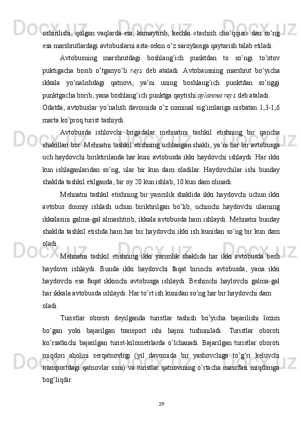 oshirilishi, qolgan vaqlarda esa,  kamaytirib, kechki  «tashish  cho’qqisi»  dan so’ng
esa marshrutlardagi avtobuslarni asta-sekin o’z saroylariga qaytarish talab etiladi. 
Avtobusning   marshrutdagi   boshlang’ich   punktdan   to   so’ngi   to’xtov
puktigacha   bosib   o’tganyo’li   reys   deb   ataladi.   Avtobausning   marshrut   bo’yicha
ikkala   yo’nalishdagi   qatnovi,   ya’ni   uning   boshlang’ich   punktdan   so’nggi
punktgacha borib, yana boshlang’ich punktga qaytishi  aylanma reys  deb ataladi. 
Odatda,   avtobuslar   yo’nalish   davomida   o’z   nominal   sig’imlariga   nisbatan   1,3-1,6
marta ko’proq turist tashiydi. 
Avtobusda   ishlovchi   brigadalar   mehnatini   tashkil   etishning   bir   qancha
shakillari bor. Mehnatni tashkil etishning uchlangan shakli, ya’ni har bir avtobusga
uch haydovchi biriktirilanda har kuni avtobusda ikki haydovchi  ishlaydi. Har ikki
kun   ishlaganlaridan   so’ng,   ular   bir   kun   dam   oladilar.   Haydovchilar   ishi   bunday
shaklda tashkil etilganda, bir oy 20 kun ishlab, 10 kun dam olinadi. 
Mehnatni   tashkil   etishning   bir   yarimlik   shaklida   ikki   haydovchi   uchun   ikki
avtobus   doimiy   ishlash   uchun   biriktirilgan   bo’lib,   uchinchi   haydovchi   ularning
ikkalasini galma-gal almashtirib, ikkala avtobusda ham ishlaydi. Mehnatni bunday
shaklda tashkil etishda ham har bir haydovchi ikki ish kunidan so’ng bir kun dam
oladi. 
Mehnatni   tashkil   etishning   ikki   yarimlik   shaklida   har   ikki   avtobusda   besh
haydovri   ishlaydi.   Bunda   ikki   haydovchi   faqat   birinchi   avtobusda,   yana   ikki
haydovchi   esa   faqat   ikkinchi   avtobusga   ishlaydi.   Beshinchi   haylovchi   galma-gal
har ikkala avtobusda ishlaydi. Har to’rt ish kunidan so’ng har bir haydovchi dam 
oladi. 
Turistlar   oboroti   deyilganda   turistlar   tashish   bo’yicha   bajarilishi   lozim
bo’gan   yoki   bajarilgan   transport   ishi   hajmi   tushuniladi.   Turistlar   oboroti
ko’rsatkichi   bajarilgan   turist-kilometrlarda   o’lchanadi.   Bajarilgan   turistlar   oboroti
miqdori   aholini   serqatnovligi   (yil   davomida   bir   yashovchiga   to’g’ri   keluvchi
transportdagi qatnovlar soni) va turistlar qatnovining o’rtacha masofasi miqdoriga
bog’liqdir. 
29   