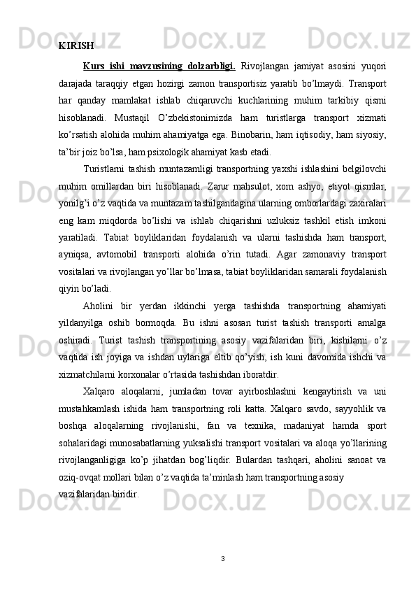 KIRISH 
Kurs   ishi   mavzusining   dolzarbligi.   Rivojlangan   jamiyat   asosini   yuqori
darajada   taraqqiy   etgan   hozirgi   zamon   transportisiz   yaratib   bo’lmaydi.   Transport
har   qanday   mamlakat   ishlab   chiqaruvchi   kuchlarining   muhim   tarkibiy   qismi
hisoblanadi.   Mustaqil   O’zbekistonimizda   ham   turistlarga   transport   xizmati
ko’rsatish alohida muhim ahamiyatga ega. Binobarin, ham iqtisodiy, ham siyosiy,
ta’bir joiz bo’lsa, ham psixologik ahamiyat kasb etadi. 
Turistlarni   tashish   muntazamligi   transportning   yaxshi   ishlashini   belgilovchi
muhim   omillardan   biri   hisoblanadi.   Zarur   mahsulot,   xom   ashyo,   etiyot   qismlar,
yonilg’i o’z vaqtida va muntazam tashilgandagina ularning omborlardagi zaxiralari
eng   kam   miqdorda   bo’lishi   va   ishlab   chiqarishni   uzluksiz   tashkil   etish   imkoni
yaratiladi.   Tabiat   boyliklaridan   foydalanish   va   ularni   tashishda   ham   transport,
ayniqsa,   avtomobil   transporti   alohida   o’rin   tutadi.   Agar   zamonaviy   transport
vositalari va rivojlangan yo’llar bo’lmasa, tabiat boyliklaridan samarali foydalanish
qiyin bo’ladi. 
Aholini   bir   yerdan   ikkinchi   yerga   tashishda   transportning   ahamiyati
yildanyilga   oshib   bormoqda.   Bu   ishni   asosan   turist   tashish   transporti   amalga
oshiradi.   Turist   tashish   transportining   asosiy   vazifalaridan   biri,   kishilarni   o’z
vaqtida   ish   joyiga   va   ishdan   uylariga   eltib   qo’yish,   ish   kuni   davomida   ishchi   va
xizmatchilarni korxonalar o’rtasida tashishdan iboratdir. 
Xalqaro   aloqalarni,   jumladan   tovar   ayirboshlashni   kengaytirish   va   uni
mustahkamlash   ishida   ham   transportning   roli   katta.   Xalqaro   savdo,   sayyohlik   va
boshqa   aloqalarning   rivojlanishi,   fan   va   texnika,   madaniyat   hamda   sport
sohalaridagi munosabatlarning yuksalishi transport vositalari va aloqa yo’llarining
rivojlanganligiga   ko’p   jihatdan   bog’liqdir.   Bulardan   tashqari,   aholini   sanoat   va
oziq-ovqat mollari bilan o’z vaqtida ta’minlash ham transportning asosiy 
vazifalaridan biridir. 
3   