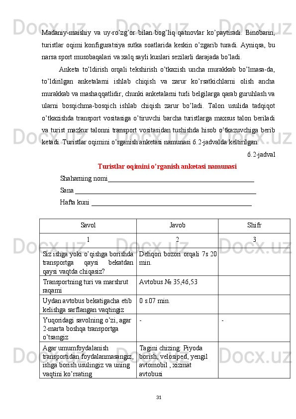 Madaniy-maishiy   va   uy-ro’zg’or   bilan   bog’liq   qatnovlar   ko’paytiradi.   Binobarin,
turistlar   oqimi  konfiguratsiya  sutka  soatlarida  keskin  o’zgarib turadi. Ayniqsa,  bu
narsa sport musobaqalari va xalq sayli kunlari sezilarli darajada bo’ladi. 
Anketa   to’ldirish   orqali   tekshirish   o’tkazish   uncha   murakkab   bo’lmasa-da,
to’ldirilgan   anketalarni   ishlab   chiqish   va   zarur   ko’rsatkichlarni   olish   ancha
murakkab va mashaqqatlidir, chunki anketalarni turli belgilarga qarab guruhlash va
ularni   bosqichma-bosqich   ishlab   chiqish   zarur   bo’ladi.   Talon   usulida   tadqiqot
o’tkazishda transport vositasiga o’tiruvchi barcha turistlarga maxsus talon beriladi
va turist mazkur talonni transport vositasidan tushishda hisob o’tkazuvchiga berib
ketadi. Turistlar oqimini o’rganish anketasi namunasi 6.2-jadvalda keltirilgan. 
6.2-jadval 
Turistlar oqimini o’rganish anketasi namunasi 
Shaharning nomi__________________________________________ 
Sana ____________________________________________________ 
Hafta kuni ______________________________________________ 
 
Savol  Javob  Shifr 
1  2  3 
Siz ishga yoki o’qishga borishda
transportga   qaysi   bekatdan
qaysi vaqtda chiqasiz?  Dehqon bozori orqali 7s 20
min.   
Transportning turi va marshrut 
raqami  Avtobus № 35,46,53   
Uydan avtobus bekatigacha etib 
kelishga sarflangan vaqtingiz  0 s.07 min.   
Yuqoridagi savolning o’zi, agar 
2-marta boshqa transportga 
o’tsangiz  -  - 
Agar umumfoydalanish 
transportidan foydalanmasangiz, 
ishga borish usulingiz va uning 
vaqtini ko’rsating  Tagini chizing: Piyoda 
borish, velosiped, yengil 
avtomobil , xizmat 
avtobusi   
31   