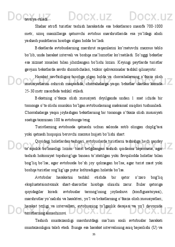 tavsiya etiladi. 
Shahar   atrofi   turistlar   tashish   harakatida   esa   bekatlararo   masofa   700-1000
metr,   uzoq   manzillarga   qatnovchi   avtobus   marshrutlarida   esa   yo’ldagi   aholi
yashash punktlarini hisobga olgan holda bo’ladi. 
Bekatlarda   avtobuslarning   marshrut   raqamlarini   ko’rsatuvchi   maxsus   tablo
bo’lib, unda harakat intervali va boshqa ma’lumotlar ko’rsatiladi. So’nggi bekatlar
esa   xizmat   xonalari   bilan   jihozlangan   bo’lishi   lozim.   Keyingi   paytlarda   turistlar
gavjum bekatlarda savdo shoxobchalari, tezkor qahvaxonalar tashkil qilinayotir. 
Harakat   xavfsizligini   hisobga   olgan   holda   va   chorrahalarning   o’tkaza   olish
xususiyatlarini   oshirish   maqsadida,   chorrahalarga   yaqin   bekatlar   ulardan   kamida
25-30 metr masofada tashkil etiladi. 
Bekatning   o’tkaza   olish   xususiyati   deyilganda   undan   1   soat   ichida   bir
tomonga o’ta olishi mumkin bo’lgan avtobuslarning maksimal miqdori tushuniladi.
Chorrahalarga yaqin joylashgan bekatlarning bir tomonga o’tkaza olish xususiyati
soatiga taxminan 100 ta avtobusga teng. 
Turistlarning   avtobusda   qatnashi   uchun   salonda   sotib   olingan   chiplg’tasi
yoki qatnash huquqini beruvchi maxsus hujjati bo’lishi shart. 
Quyidagi holatlardan tashqari, avtobuslarda turistlarni tashishga hech qanday
to’sqinlik   bo’lmasligi   lozim:   turist   belgilangan   tashish   qoidasini   bajarmasa;   agar
tashish   hokimiyat   topshirig’iga   binoan  to’xtatilgan  yoki   favqulodda   holatlar   bilan
bog’liq   bo’lsa;   agar   avtobusda   bo’sh   joy   qolmagan   bo’lsa;   agar   turist   mast   yoki
boshqa turistlar sog’lig’iga putur keltiradigan holatda bo’lsa. 
Avtobslar   harakatini   tashkil   etishda   bir   qator   o’zaro   bog’liq
ekspluatatsiontexnik   shart-sharoitlar   hisobga   olinishi   zarur.   Bular   qatoriga
quyidagilar   kiradi:   avtobuslar   tarmog’ining   joylashuvi   (konfiguratsiyasi);
marshrutlar yo’nalishi va harakteri; yo’l va bekatlarning o’tkaza olish xususiyatlari;
harakat   tezligi   va   intervallari;   avtobusning   to’lganlik   darajasi   va   yo’l   davomida
turistlarning almashinuvi. 
Tashish   muntazamligi   marshrutdagi   ma’lum   sonli   avtobuslar   harakati
muntazamligini talab etadi. Bunga esa harakat intervalining aniq bajarilishi (U) va
35   