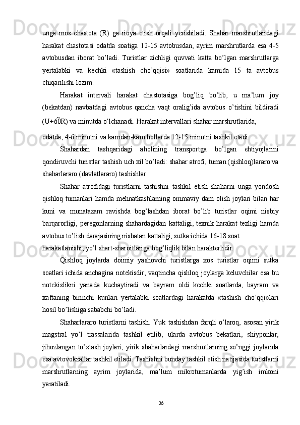 unga   mos   chastota   (R)   ga   rioya   etish   orqali   yerishiladi.   Shahar   marshrutlaridagi
harakat   chastotasi   odatda   soatiga   12-15   avtobusdan,   ayrim   marshrutlarda   esa   4-5
avtobusdan   iborat   bo’ladi.   Turistlar   zichligi   quvvati   katta   bo’lgan   marshrutlarga
yertalabki   va   kechki   «tashish   cho’qqisi»   soatlarida   kamida   15   ta   avtobus
chiqarilishi lozim. 
Harakat   intervali   harakat   chastotasiga   bog’liq   bo’lib,   u   ma’lum   joy
(bekatdan)   navbatdagi   avtobus   qancha   vaqt   oralig’ida   avtobus   o’tishini   bildiradi
(U+60 R) va minutda o’lchanadi. Harakat intervallari shahar marshrutlarida, 
odatda, 4-6 minutni va kamdan-kam hollarda 12-15 minutni tashkil etadi. 
Shahardan   tashqaridagi   aholining   transportga   bo’lgan   ehtiyojlarini
qondiruvchi turistlar tashish uch xil bo’ladi: shahar atrofi, tuman (qishloq)lararo va
shaharlararo (davlatlararo) tashishlar. 
Shahar   atrofidagi   turistlarni   tashishni   tashkil   etish   shaharni   unga   yondosh
qishloq tumanlari  hamda mehnatkashlarning ommaviy dam olish joylari bilan har
kuni   va   munatazam   ravishda   bog’lashdan   iborat   bo’lib   turistlar   oqimi   nisbiy
barqarorligi,   peregonlarning   shahardagidan   kattaligi,   texnik   harakat   tezligi   hamda
avtobus to’lish darajasining nisbatan kattaligi, sutka ichida 16-18 soat 
harakatlanishi, yo’l shart-sharoitlariga bog’liqlik bilan harakterlidir. 
Qishloq   joylarda   doimiy   yashovchi   turistlarga   xos   turistlar   oqimi   sutka
soatlari ichida anchagina notekisdir; vaqtincha qishloq joylarga keluvchilar esa bu
notekislikni   yanada   kuchaytiradi   va   bayram   oldi   kechki   soatlarda,   bayram   va
xaftaning   birinchi   kunlari   yertalabki   soatlardagi   harakatda   «tashish   cho’qqi»lari
hosil bo’lishiga sababchi bo’ladi. 
Shaharlararo   turistlarni   tashish.   Yuk   tashishdan   farqli   o’laroq,   asosan   yirik
magstral   yo’l   trassalarida   tashkil   etilib,   ularda   avtobus   bekatlari,   shiyponlar,
jihozlangan   to’xtash   joylari,  yirik  shaharlardagi   marshrutlarning  so’nggi   joylarida
esa avtovokzallar tashkil etiladi. Tashishni bunday tashkil etish natijasida turistlarni
marshrutlarning   ayrim   joylarida,   ma’lum   mikrotumanlarda   yig’ish   imkoni
yaratiladi. 
36   